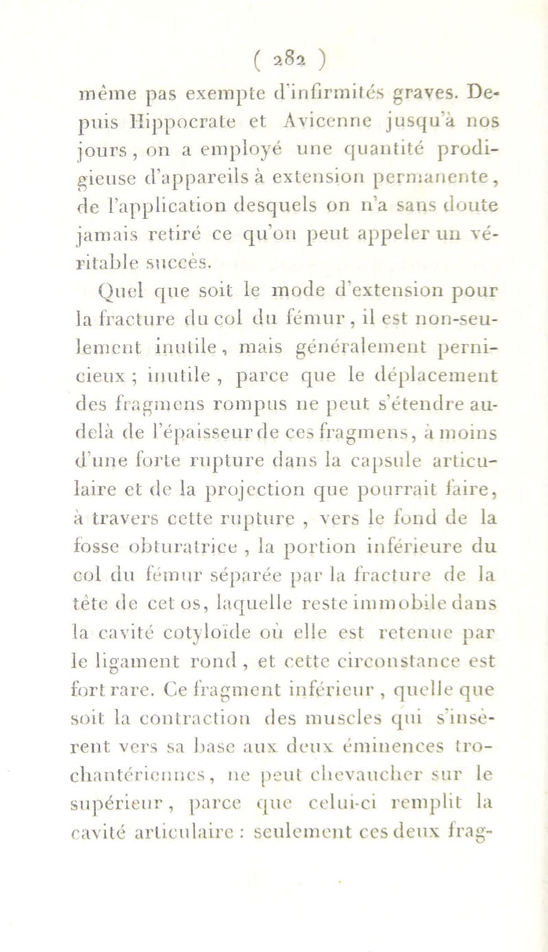 même pas exempte d’infirmités graves. De- puis Hippocrate et Avicenne jusqu'à nos jours, on a employé une quantité prodi- gieuse d’appareils à extension permanente , de l’application desquels on n’a sans doute jamais retiré ce qu’on peut appeler un vé- ritable succès. Quel que soit le mode d’extension pour la fracture du col du fémur, il est non-seu- lement inutile , mais généralement perni- cieux ; inutile , parce que le déplacement des fragmens rompus 11e peut s’étendre au- delà de l’épaisseur de ces fragmens, à moins d’une forte rupture dans la capsule articu- laire et de la projection que pourrait faire, à travers cette rupture , vers le fond de la fosse obturatrice , la portion inférieure du col du fémur séparée par la fracture de la tète de cet os, laquelle reste immobile dans la cavité cotyloïde où elle est retenue par le ligament rond, et cette circonstance est fort rare. Ce fragment inférieur, quelle que soit la contraction des muscles qui sinsè- rent vers sa base aux deux éminences tro- chantériennes, ne peut chevaucher sur le supérieur, parce que celui-ci remplit la cavité articulaire: seulement ces deux frag-