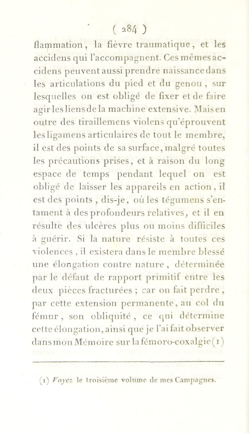 ( ^84 ) flammation, la fièvre traumatique, et les accidens qui l’accompagnent. Ces mêmes ac- ciclens peuvent aussi prendre naissance dans les articulations du pied et du genou , sur lesquelles on est obligé de fixer et de faire agir les liens de la machine extensive. Maisen outre des tiraillemens violens qu’éprouvent lesligamens articulaires de tout le membre, il est des points de sa surface, malgré toutes les précautions prises, et à raison du long espace de temps pendant lequel on est obligé de laisser les appareils en action, il est des points , dis-je, où les tégumens s'en- tament à des profondeurs relatives, et il en résulte des ulcères plus ou moins difficiles à guérir. Si la nature résiste à toutes ces violences , il existera dans le membre blessé une élongation contre nature , déterminée par le défaut de rapport primitif entre les deux pièces fracturées ; car on fait perdre , par cette extension permanente, au col du fémur, son obliquité , ce qui détermine celte élongation, ainsi que je l'ai fait observer dansmon Mémoire sur la fémoro-coxalgie(i) (i) Voyez le troisième volume de mes Campagnes.