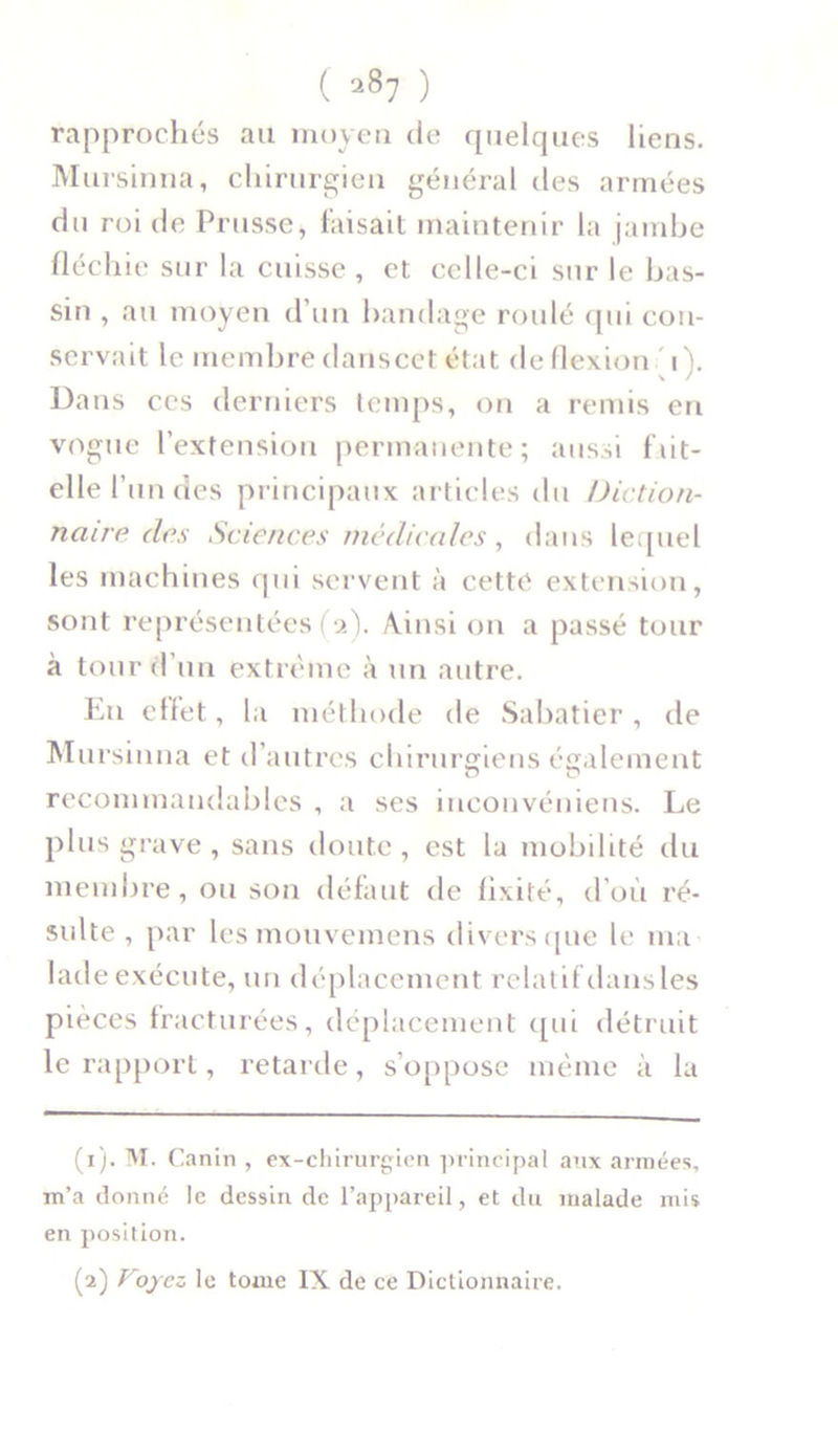 rapprochés au moyen de quelques liens. Mursinna, chirurgien général des armées du roi de Prusse, faisait maintenir la jambe fléchie sur la cuisse, et celle-ci sur le bas- sin , au moyeu d’un bandage roulé qui con- servait le membre danscet état de flexion i). Dans ces derniers temps, on a remis en vogue l’extension permanente; aussi fut- elle l’u n des principaux articles du Diction- naire clos Sciences médicales , dans lequel les machines qui servent à cette extension, sont représentées (2). Ainsi on a passé tour à tour d’un extrême à un autre. En effet, la méthode de Sabatier, de Mursinna et d’autres chirurgiens également recommandables , a ses inconvéniens. Le plus grave , sans doute , est la mobilité du membre, ou son défaut de fixité, d’où ré- sulte, par les mouvemens divers que le ma ladeexécute, un déplacement relatif dansles pièces fracturées, déplacement qui détruit le rapport, retarde, s’oppose même à la (1) . M. Canin , ex-chirurgien principal aux armées, m’a donné le dessin de l’appareil, et du malade mis en position. (2) Voyez le tome IX de ce Dictionnaire.
