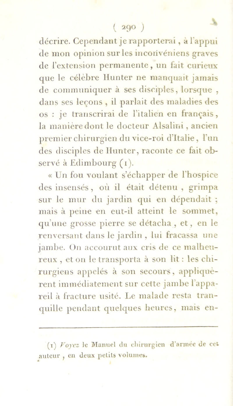 ( 29° ) décrire. Cependant je rapporterai, a l’appui de mon opinion sur les incorivéniens graves de F extension permanente, un fait curieux que le célèbre llunter ne manquait jamais de communiquer à ses disciples, lorsque , dans ses leçons , il parlait des maladies des os : je transcrirai de l’italien en français, la manière dont le docteur Alsalini, ancien premier chirurgien du vice-roi d'Italie, l’un des disciples de llunter, raconte ce fait ob- servé à Edimbourg (i). « Un fou voulant s’échapper de l’hospice des insensés, où il était détenu , grimpa sur le mur du jardin qui en dépendait ; mais à peine en eut-il atteint le sommet, qu’une grosse pierre se détacha , et, en le renversant dans le jardin , lui fracassa une jambe. On accourut aux cris de ce malheu- reux , et on le transporta à son lit : les chi- rurgiens appelés à son secours, appliquè- rent immédiatement sur cette jambe l’appa- reil à fracture usité. Le malade resta tran- quille pendant quelques heures, mais en- (t) Voyez le Manuel du chirurgien d’armée de eet auteur , en deux petits volumes.
