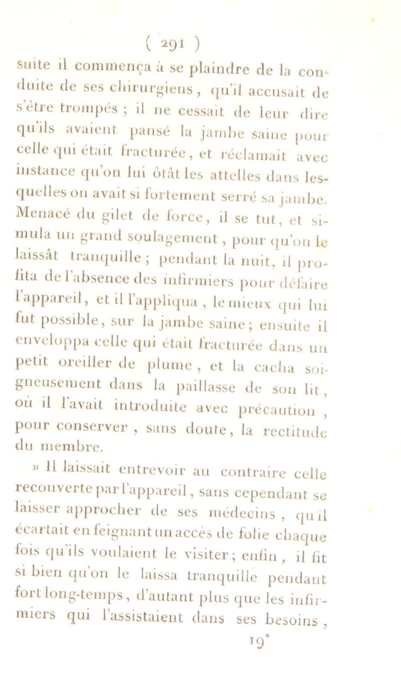 suite il commença ù se plaindre de la con- duite de ses chirurgiens, qu’il accusait de setre trompés ; il ne cessait de leur dire qu'ils avaient pansé la jambe saine pour celle qui était fracturée, et réclamait avec instance qu’on lui ôtât les attelles dans les- quelles on avait si fortement serré sa jambe. Menacé du gilet de force, il se tut, et si- mula un grand soulagement, pour qu’on le laissât tranquille; pendant la nuit, il pro- lita de 1 absence des infirmiers pour défaire 1 appareil, et d l’appliqua, leniieux qui lui lut possible, sur la jambe saine; ensuite il enveloppa celle qui était fracturée dans un petit oreiller de plume , et la cacha soi- gneusement dans la paillasse de son lit, où il lavait introduite avec précaution , pour conserver, sans doute, la rectitude du membre. » Il laissait entrevoir au contraire celle recouverte pari appareil, sans cependant se laisser approcher de ses médecins, qu'il écartait en feignant un accès de folie chaque fois qu’ils voulaient le visiter; enfin, il fit si bien qu on le laissa tranquille pendant fort long-temps, d’autant plus que les infir- miers qui 1 assistaient dans ses besoins.