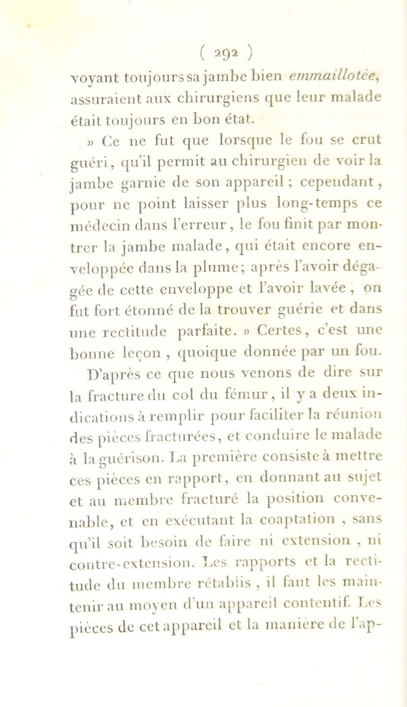 ( ) voyant toujourssa jambe bien emmaillotée, assuraient aux chirurgiens que leur malade était toujours en bon état. » Ce ne fut que lorsque le fou se crut guéri, qu'il permit au chirurgien de voir la jambe garnie de son appareil ; cependant, pour ne point laisser plus long-temps ce médecin dans l’erreur, le fou finit par mon- trer la jambe malade, qui était encore en- veloppée dans la plume; après l’avoir déga- gée de cette enveloppe et l’avoir lavée , on fut fort étonné de la trouver guérie et dans une rectitude parfaite. » Certes, c’est une bonne leçon , quoique donnée par un fou. D’après ce que nous venons de dire sur la fracture du col du fémur, il y a deux in- dications à remplir pour faciliter la réunion des pièces fracturées, et conduire le malade à la guérison. La première consiste à mettre ces pièces en rapport, en donnant au sujet et au membre fracturé la position conve- nable, et en exécutant la coaptation , sans qu’il soit besoin de faire ni extension , ni contre-extension. Les rapports et la recti- tude du membre rétablis , il faut les main- tenir au moyen d'un appareil contentif. Les pièces de cet appareil et la manière de l’ap-