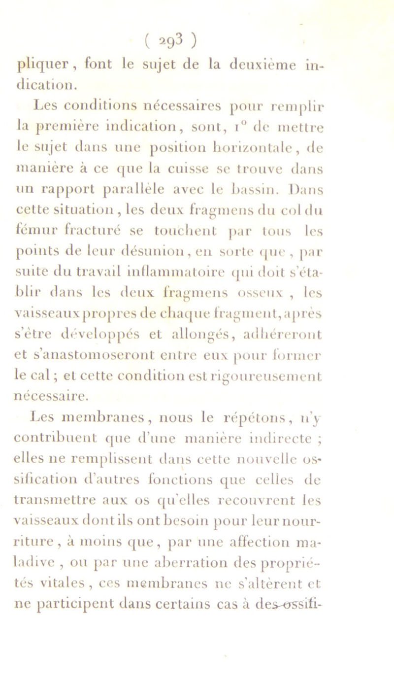 pliquer, font le sujet de la deuxième in- dication. Les conditions nécessaires pour remplir la première indication, sont, i° de mettre le sujet dans une position horizontale, de manière à ce que la cuisse se trouve dans un rapport parallèle avec le bassin. Dans cette situation , les deux fragmens du col du fémur fracturé se touchent par tous les points de leur désunion, en sorte que , par suite du travail inflammatoire qui doit s’éta- blir dans les deux fragmens osseux , les vaisseaux propres de chaque fragment, après s’ètre développés et allongés, adhéreront et s’anastomoseront entre eux pour former le cal ; et cette condition est rigoureusement nécessaire. Les membranes, nous le répétons, n’y contribuent que d’une manière indirecte ; elles ne remplissent dans cette nouvelle os- sification d’autres fonctions que celles de transmettre aux os qu elles recouvrent les vaisseaux dont ils ont besoin pour leur nour- riture, à moins que, par une affection ma- ladive , ou par une aberration des proprié- tés vitales, ces membranes ne s’altèrent et ne participent dans certains cas à des-ossili-
