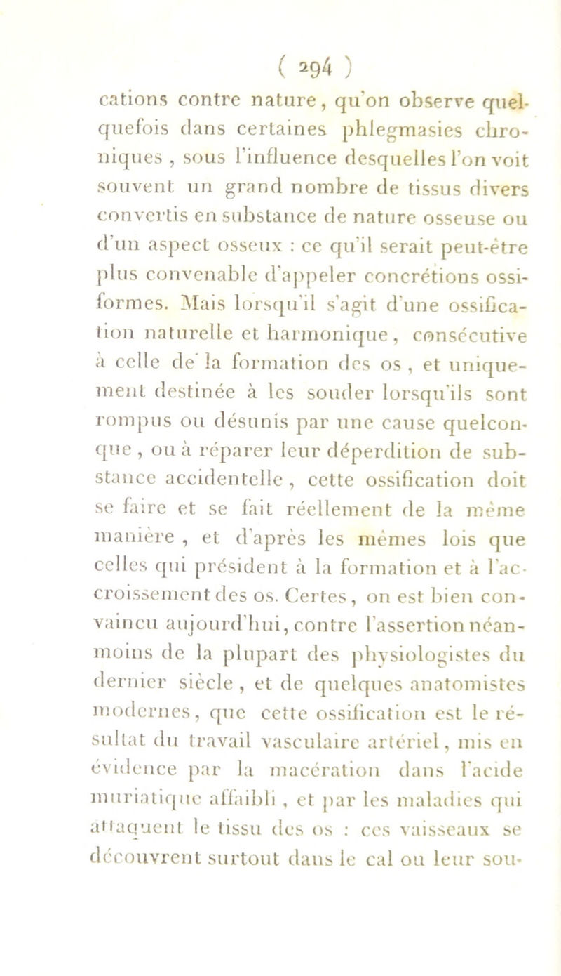 cations contre nature, qu'on observe quel- quefois dans certaines phlegmasies chro- niques , sous l'influence desquelles l’on voit souvent un grand nombre de tissus divers convertis en substance de nature osseuse ou d’un aspect osseux : ce qu'il serait peut-être plus convenable d’appeler concrétions ossi- formes. Mais lorsqu'il s’agit d'une ossifica- tion naturelle et harmonique, consécutive à celle de la formation des os , et unique- ment destinée à les souder lorsqu ils sont rompus ou désunis par une cause quelcon- que , ou à réparer leur déperdition de sub- stance accidentelle , cette ossification doit se faire et se fait réellement de la même manière , et d’après les mêmes lois que celles qui président à la formation et à l'ac- croissement des os. Certes, on est bien con- vaincu aujourd’hui, contre l'assertion néan- moins de la plupart des physiologistes du dernier siècle , et de quelques anatomistes modernes, que cette ossification est le ré- sultat du travail vasculaire artériel, mis en évidence par la macération dans l'acide muriatique affaibli , et par les maladies qui attaquent le tissu des os : ces vaisseaux se dé couvrent surtout dans le cal ou leur sou-