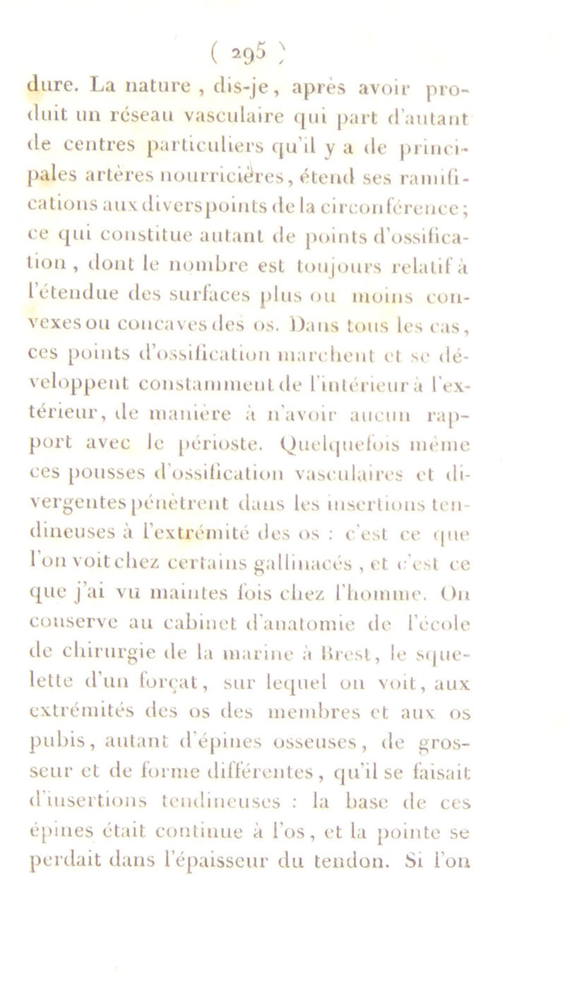 ( -95 ) dure. La nature , dis-je, après avoir pro- duit un réseau vasculaire qui part d’autant de centres particuliers qu d y a de princi- pales artères nourricières, étend ses ramifi- cations auxdiverspoints de la circonférence ; ce qui constitue autant de points d'ossifica- tion , dont le nombre est toujours relatif à l’étendue des surfaces plus ou moins con- vexes ou concaves des os. Dans tous les cas, ces points d’ossification marchent et se dé- veloppent constamment de l’intérieur à l’ex- térieur, de manière à n’avoir aucun rap- port avec le périoste. Quelquefois même ces pousses d’ossification vasculaires et di- vergentes pénètrent dans les insertions ten- dineuses a 1 extrémité îles os : c’est ce que 1 on voit chez certains gallinacés , et c’est ce que j’ai vu maintes fois chez l'homme. Ou conserve au cabinet d'anatomie de l’école de chirurgie de la marine à lirest, le sque- lette d’un forçat, sur lequel on voit, aux extrémités des os des membres et aux os pubis, autant d’épines osseuses, de gros- seur et de forme différentes, qu’il se faisait d insertions tendineuses : la base de ces épines était continue à l’os, et la pointe se perdait dans l’épaisseur du tendon. Si l’on
