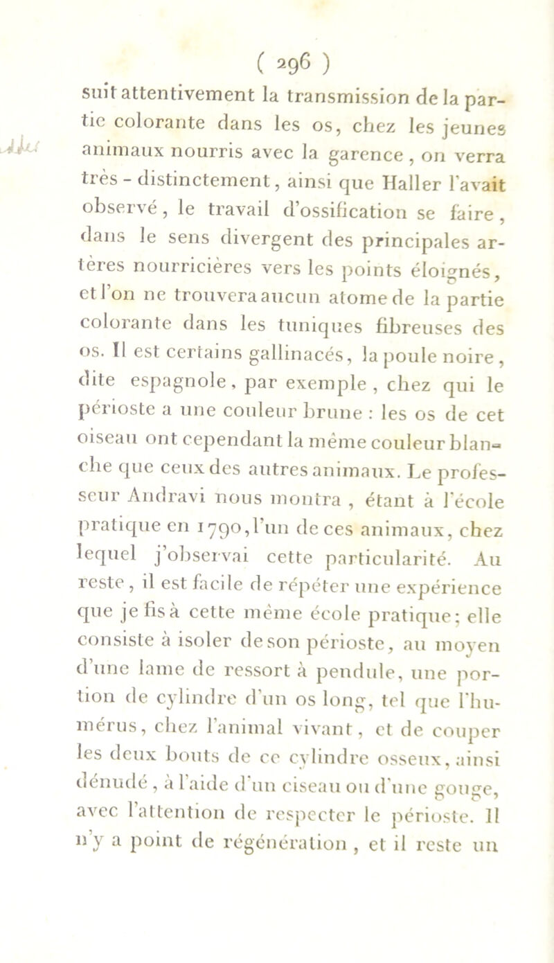 suit attentivement la transmission de la par- tie colorante dans les os, chez les jeunes animaux nourris avec la garence , on verra très - distinctement, ainsi que Haller l’avait obsei\é, le travail d ossification se faire, dans le sens divergent des principales ar- tères nourricières vers les points éloignés, et l’on ne trouveraaucun atomede la partie colorante dans les tuniques fibreuses des os. Il est certains gallinacés, la poule noire , dite espagnole, par exemple, chez qui le périoste a une couleur brune : les os de cet oiseau ont cependant la même couleur blan- che que ceux des autres animaux. Le profes- seur Andravi nous montra , étant à 1 école pratique en 1790,1 un de ces animaux, chez lequel j observai cette particularité. Au reste , il est facile de répéter une expérience que je fis à cette même école pratique; elle consiste à isoler de son périoste, au moyen d’une lame de ressort à pendule, une por- tion de cylindre d’un os long, tel que l'hu- mérus, chez 1 animal vivant, et de couper les deux bouts de ce cylindre osseux, ainsi dénudé , a 1 aide d un ciseau ou d’une gouge, avec 1 attention de respecter le périoste. Il ny a point de régénération , et il reste un