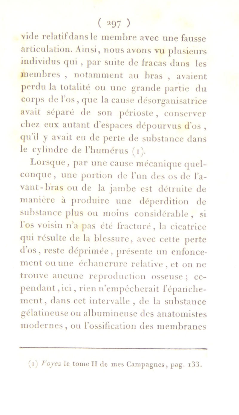 vide relatif clans le membre avec une fausse articulation. Ainsi, nous avons vu plusieurs individus cpii , par suite de fracas dans les membres , notamment au bras , avaient perdu la totalité ou une grande partie du corps de 1 os, que la cause désorganisatrice avait séparé de son périoste, conserver chez eux autant d’espaces dépourvus d’os , qu il y avait en de perte de substance dans le cylindre de l’humérus (i). Lorsque, par une cause mécanique quel- conque, une portion de l’un des os de l’a- vant-bras ou de la jambe est détruite de manière à produire une déperdition de substance plus ou moins considérable , si 1 os voisin n’a pas été fracturé, la cicatrice cpii résulte de la blessure, avec cette perte dos, reste déprimée, présente un enfonce- ment ou une échancrure relative , et on ne trouve aucune reproduction osseuse; ce- pendant, ici, rien n’empêcherait l'épanche- ment, dans cet intervalle , de la substance gélatineuse ou albumineuse des anatomistes modernes, ou l’ossification des membranes (i) Voyez le tome II de mes Campagnes, pag. i33.