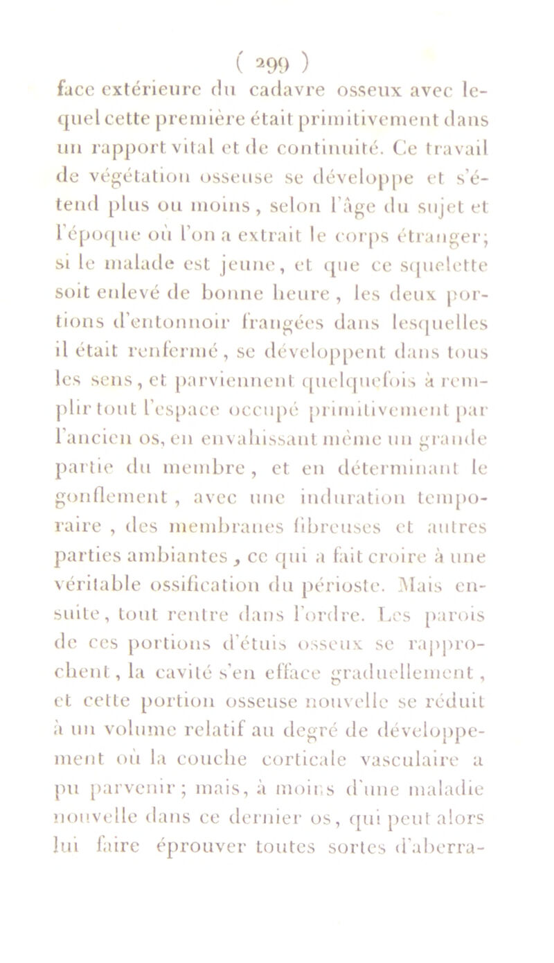 face extérieure du cadavre osseux avec le- quel cette première était primitivement dans un rapport vital et de continuité. Ce travail de végétation osseuse se développe et s’é- tend plus ou moins, selon l’âge du sujet et 1 époque où l’on a extrait le corps étranger; si le malade est jeune, et que ce squelette soit enlevé de bonne heure , les deux por- tions d’entonnoir frangées dans lesquelles il était renfermé, se développent dans tous les sens, et parviennent quelquefois à rem- plir tout l’espace occupé primitivement par 1 ancien os, en envahissant même un grande partie du membre , et en déterminant le gonflement , avec une induration tempo- raire , des membranes fibreuses et autres parties ambiantes ce qui a fait croire à une véritable ossification du périoste. Mais en- suite, tout rentre dans l’ordre. Les parois de ces portions d’étuis osseux se rappro- chent, la cavité s’en efface graduellement, et cette portion osseuse nouvelle se réduit à un volume relatif au degré de développe- ment où la couche corticale vasculaire a pu parvenir; mais, à moins d'une maladie nouvelle dans ce dernier os, qui peut alors lui faire éprouver toutes sortes d'aberra-