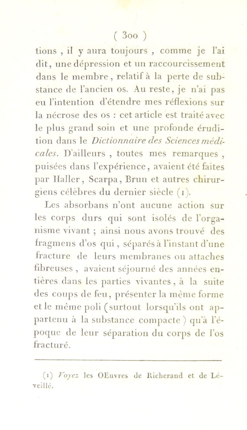 tions , il y aura toujours , comme je l’ai dit, une dépression et un raccourcissement dans le membre, relatif à la perte de sub- stance de l’ancien os. Au reste, je n’ai pas eu l’intention d’étendre mes réflexions sur la nécrose des os : cet article est traité avec le plus grand soin et une profonde érudi- tion clans le Dictionnaire des Sciences médi- cales. D’ailleurs , toutes mes remarques , puisées dans l’expérience, avaient été faites par Haller, Scarpa, Brun et autres chirur- giens célèbres du dernier siècle (i). Les absorbans n’ont aucune action sur les corps durs qui sont isolés de l'orga- nisme vivant ; ainsi nous avons trouvé des fragmens d’os qui, séparés à l'instant d’une fracture de leurs membranes ou attaches fibreuses , avaient séjourné des années en- tières dans les parties vivantes , à la suite des coups de feu, présenter la même forme et le même poli (surtout lorsqu'ils ont ap- partenu à la substance compacte) qu'à l'é- poque de leur séparation du corps de l'os fracturé. (x) Voyez les OEuvres de lticlicrand et de L6- vcillc.