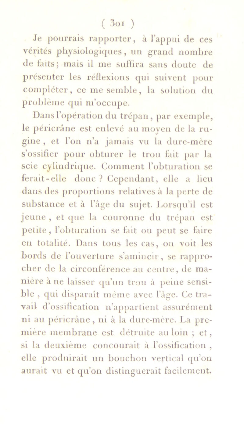 Je pourrais rapporter, à l’appui de ces vérités physiologiques, un grand nombre de laits; mais il me suffira sans doute de présenter les réflexions qui suivent pour compléter, ce me semble, la solution du problème qui m’occupe. Dans l’opération du trépan, par exemple, le péricrâne est enlevé au moyen de la ru- gine , et l'on n’a jamais vu la dure-mère s’ossifier pour obturer le trou fait par la scie cylindrique. Comment l’obturation se ferait-elle donc ? Cependant, elle a lieu dans des proportions relatives à la perte de substance et à l’âge du sujet. Lorsqu’il est jeune , et (pie la couronne du trépan est petite, l’obturation se fait ou peut se faire en totalité. Dans tous les cas, on voit les bords de l’ouverture s’amincir, se rappro- cher de la circonférence au centre, de ma- nière à ne laisser qu’un trou à peine sensi- ble , qui disparait même avec l’âge. Ce tra- vail d’ossification n’appartient assurément ni au péricrâne, ni à la dure-mère. La pre- mière membrane est détruite au loin ; et, si la deuxième concourait à l’ossification , elle produirait un bouchon vertical qu’on aurait vu et qu’on distinguerait facilement.