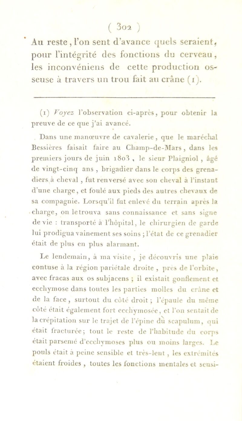 Au reste , l’on sent d’avance quels seraient* pour l’intégrité des fonctions du cerveau, les inconvéniens de cette production os- seuse à travers un trou fait au crâne (i). (i) Voyez l’observation ci-après, pour obtenir la preuve de ce que j’ai avancé. Dans une manœuvre de cavalerie, que le maréchal Bessières faisait faire au Champ-de-Mars, dans les premiers jours de juin i8o'-> , le sieur Plaigniol , âgé de vingt-cinq ans , brigadier dans le corps des grena- diers à cheval , fut rœnversé avec son cheval à l’instant d’une charge, et foulé aux pieds des autres chevaux de sa compagnie. Lorsqu’il fut enlevé du terrain après la charge, on le trouva sans connaissance et sans signe de vie : transporté à l’hôpital, le chirurgien de garde lui prodigua vainement ses soins ; l’état de ce grenadier était de plus en plus alarmant. Le lendemain, à ma visite, je découvris une plaie contuse à la région pariétale droite , près de l’orbite, avec fracas aux os subjacens ; il existait gonflement et ecchymose dans toutes les parties molles du crâne et de la face, surtout du côté droit ; l’épaule du même coté était également fort ecchymosée, et l’on sentait de la crépitation sur le trajet de l’épine du seapulum, qui était fracturée; tout le reste de l’habitude du corps était parsemé d’ecchymoses plus ou moins larges. Le pouls était a peine sensible et très-lent , les extrémités étaient froides , toutes les fonctions mentales et sensi-