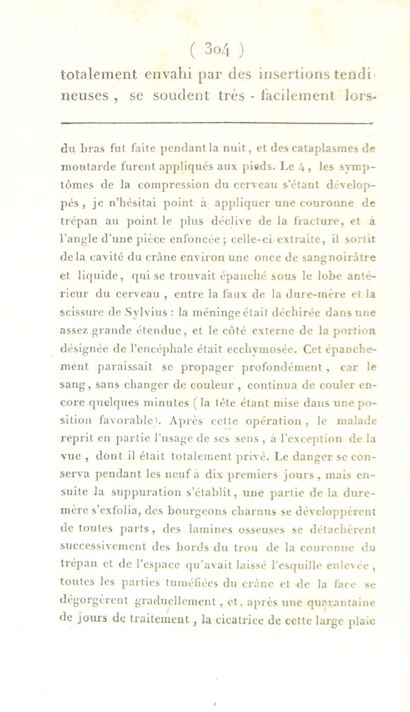 totalement envahi par des insertions tendi neuses , se soudent très - facilement lors- du bras fut faite pendant la nuit, et des cataplasmes de moutarde furent appliqués aux pieds. Le 4 , les symp- tômes de la compression du cerveau s’étant dévelop- pés , je n’hésitai point à appliquer une couronne de trépan au point le plus déclive de la fracture, et à l’angle d’une pièce enfoncée; celle-ci extraite, il sortit delà cavité du crâne environ une once de sangnoirâtre et liquide, qui se trouvait épanché sous le lobe anté- rieur du cerveau , entre la faux de la dure-mère et la scissure de Sylvius : la méninge était déchirée dans une assez grande étendue, et le côté externe de la portion désignée de l’encéphale était ecchvmosée. Cet épanche- ment paraissait se propager profondément, car le sang, sans changer de couleur , continua de couler en- core quelques minutes (la tète étant mise dans une po- sition favorable'. Après cette opération , le malade reprit en partie l’usage de ses sens , à l’exception de la vue , dont il était totalement privé. Le danger se con- serva pendant les neuf à dix premiers jours, mais en- suite la suppuration s’établit, une partie de la dure- mère s’exfolia, des bourgeons charnus se développèrent de toutes parts, des lamines osseuses se détachèrent successivement des bords du trou de la couronne du U’épan et de l’espace qu’avait laissé l’esquille enlevée , toutes les parties tuméfiées du crâne et de la face se dégorgèrent graduellement, et, après une quarantaine de jours de traitement, la cicatrice de cette large plaie