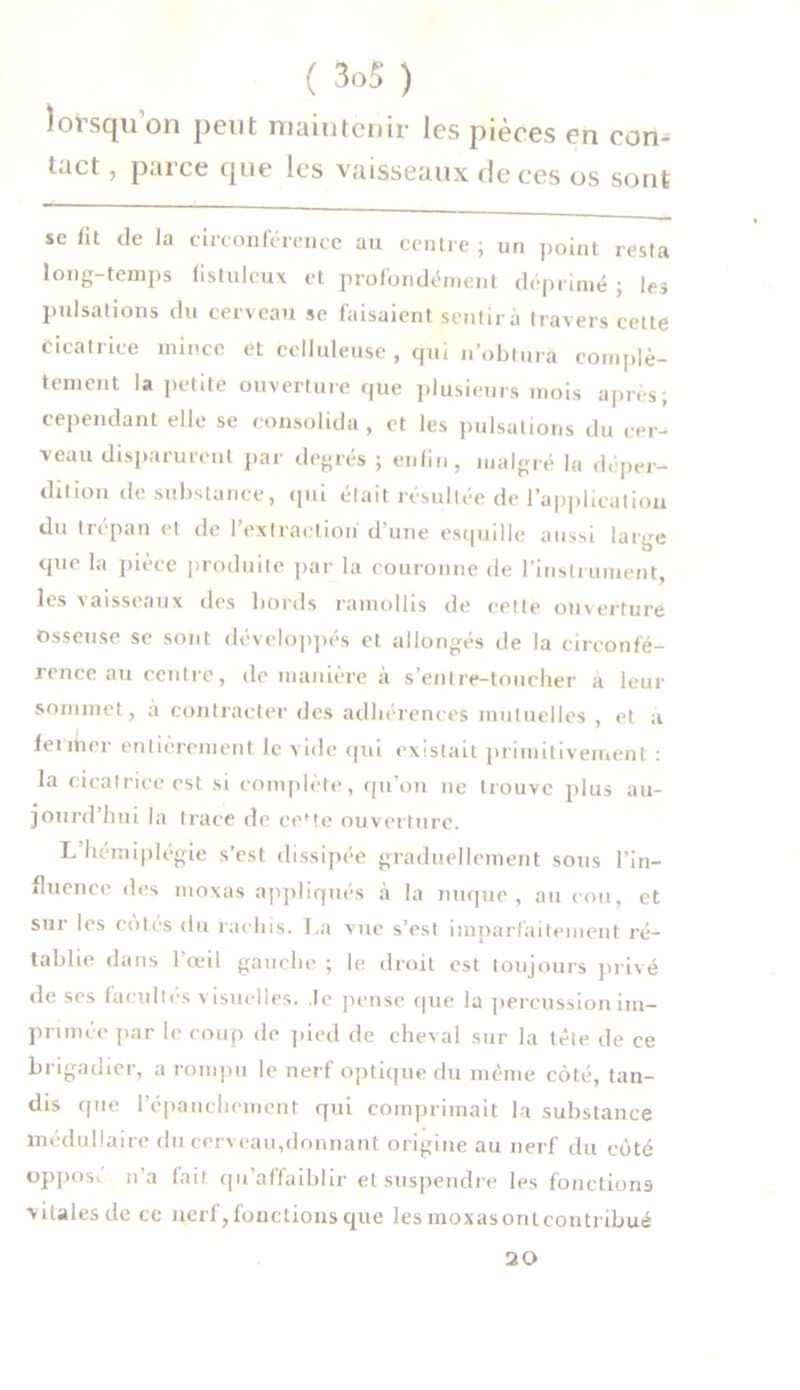 lorsqu on peut maintenir les pièces en con- tact , parce que les vaisseaux de ces os sont se fit de la circonférence au centre ; un point resta long-temps fistuleux et profondément déprimé ; les pulsations du cerveau se faisaient sentira travers cette Cicatrice mince et celluleuse , qui n’obtura complè- tement la petite ouverture que plusieurs mois après; cependant elle se consolida , et les pulsations du cer- veau disparurent par degrés ; enfin, malgré lu déper- dition de substance, qui était résultée de l'application du trépan et de l’extraction d’une esquille aussi large que la pièce produite par la couronne de l’instrument, les vaisseaux des bords ramollis de cette ouverture osseuse se sont développés et allongés de la circonfé- rence au centre, de manière à s’entre-toucher à leur sommet, a contracter des adhérences mutuelles , et a fermer entièrement le vide qui existait primitivement : la cicatrice est si complète, qu’on ne trouve plus au- jourd’hui la trace de cefte ouverture. L hémiplégie s’est dissipée graduellement sous l’in- fluence des moxas appliqués à la nuque, au cou, et sur les côtés du rachis. La vue s’est imparfaitement ré- tablie dans l’œil gauche ; le droit est toujours privé de ses facultés visuelles, le pense que la percussion im- primée par le coup de pied de cheval sur la tête de ce brigadier, a rompu le nerf optique du même côté, tan- dis que l’épanchement qui comprimait la substance médullaire du cerveau,donnant origine au nerf du côté oppose n’a fait qu’affaiblir et suspendre les fonctions vitales de ce nerf, fonctions que les moxas ont contribué 20