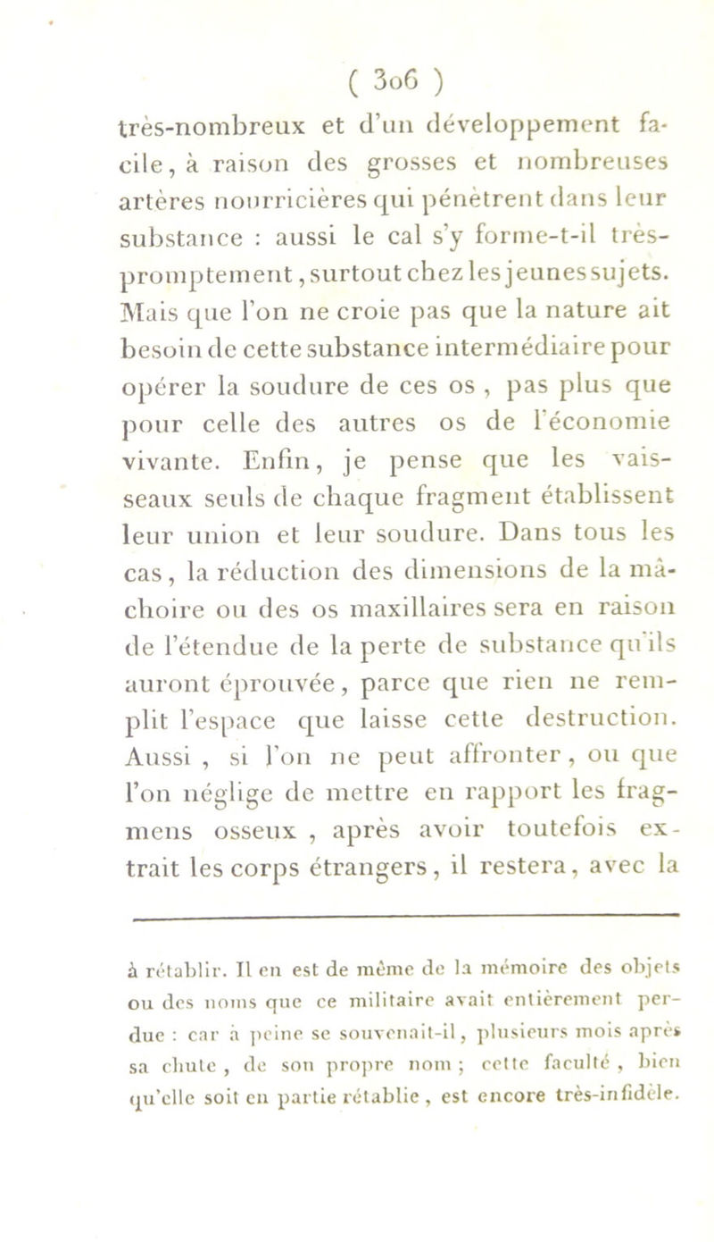 très-nombreux et d’un développement fa- cile^ raison des grosses et nombreuses artères nourricières qui pénètrent dans leur substance : aussi le cal s’y forme-t-il très- promptement , surtout chez les jeunessujets. Mais que l’on ne croie pas que la nature ait besoin de cette substance intermédiaire pour opérer la soudure de ces os , pas plus que pour celle des autres os de 1 économie vivante. Enfin, je pense que les vais- seaux seuls de chaque fragment établissent leur union et leur soudure. Dans tous les cas, la réduction des dimensions de la mâ- choire ou des os maxillaires sera en raison de l’étendue de la perte de substance qu ils auront éprouvée, parce que rien ne rem- plit l’espace que laisse cette destruction. Aussi , si l’on ne peut affronter, ou que l’on néglige de mettre en rapport les Irag- mens osseux , après avoir toutefois ex- trait les corps étrangers, il restera, avec la à rétablir. Il en est de même de la mémoire des objets ou des noms que ce militaire avait entièrement per- due : car à peine se souvenait-il, plusieurs mois après sa chute , de son propre nom ; cette faculté , bien qu’elle soit en partie rétablie , est encore très-infidèle.