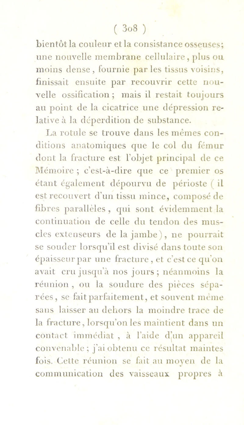 bientôt la couleur et la consistance osseuses; une nouvelle membrane cellulaire, plus ou moins dense , fournie par les tissus voisins, finissait ensuite par recouvrir cette nou- velle ossification ; mais il restait toujours au point de la cicatrice une dépression re- lative à la déperdition de substance. La rotule se trouve dans les mêmes con- ditions anatomiques que le col du fémur dont la fracture est l’objet principal de ce Mémoire ; c’est-à-dire que ce premier os étant également dépourvu de périoste ( il est recouvert d’un tissu mince, composé de fibres parallèles , qui sont évidemment la continuation de celle du tendon des mus- cles extenseurs de la jambe), ne pourrait se souder lorsqu'il est divisé dans toute son épaisseur par une fracture , et c'est ce qu’on avait cru jusqu’à nos jours ; néanmoins la réunion , ou la soudure des pièces sépa- rées, se fait parfaitement, et souvent même sans laisser au dehors la moindre trace de la fracture, lorsqu’on les maintient dans un contact immédiat , à l’aide d'un appareil convenable; j'ai obtenu ce résultat maintes fois. Cette réunion se fait au moyen de la communication des vaisseaux propres à
