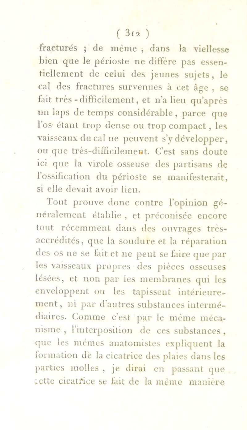 fracturés ; de même , dans la viellesse bien que le périoste ne diffère pas essen- tiellement de celui des jeunes sujets, le cal des fractures survenues à cet âge , se fait très-difficilement, et n’a lieu qu’après un laps de temps considérable, parce que l'os' étant trop dense ou trop compact, les vaisseaux du cal ne peuvent s’y développer, ou que très-difficilement. C'est sans doute ici que la virole osseuse des partisans de l’ossification du périoste se manifesterait, si elle devait avoir lieu. Tout prouve donc contre l'opinion gé- néralement établie , et préconisée encore tout récemment dans des ouvrages très- accrédités, que la soudure et la réparation des os ne se fait et ne peut se faire que par les vaisseaux propres des pièces osseuses lésées, et non par les membranes qui les enveloppent ou les tapissent intérieure- ment, ni par d autres substances intermé- diaires. Comme c’est par le même méca- nisme , l’interposition de ces substances, que les mêmes anatomistes expliquent la formation de la cicatrice des plaies dans les parties molles , je dirai en passant que Cette cicatrice se fait de la même manière