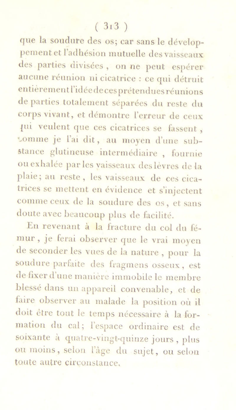 que la soudure des os; car sans le dévelop- pement et l’adhésion mutuelle des vaisseaux des parties divisées , on ne peut espérer aucune réunion ni cicatrice : ce qui détruit entièrement l’idéede ces prétendues réunions départies totalement séparées du reste du corps vivant, et démontre l’erreur de ceux pii veulent que ces cicatrices se fassent , connue je l’ai dit, au moyen d’une sub- stance glutineuse intermédiaire , fournie ou exhalée par les vaisseaux des lèvres de la plaie; au reste, les vaisseaux de ces cica- trices se mettent en évidence et s’injectent comme ceux de la soudure des os, et sans doute avec beaucoup plus de facilité. Lu revenant à la fracture du col du fé- mur , je ferai observer que le vrai moyen de seconder les vues de la nature , pour la soudure parfaite îles fragmens osseux, est de fixer d une manière immobile le membre blessé dans un appareil convenable, et de faire observer au malade la position où il doit être tout le temps nécessaire à la for- mation du cal; 1 espace ordinaire est de soixante à quatre-vingt-quinze jours , plus ou moins, selon l’âge du sujet, ou selon toute autre circonstance.