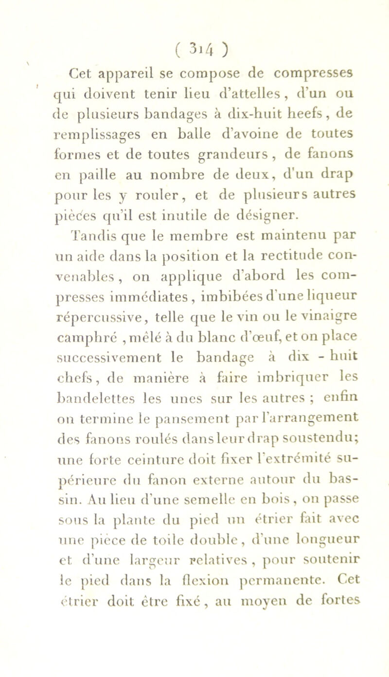 Cet appareil se compose de compresses qui doivent tenir lieu d’attelles , d’un ou de plusieurs bandages à dix-huit heefs, de remplissages en balle d’avoine de toutes formes et de toutes grandeurs , de fanons en paille au nombre de deux, d'un drap pour les y rouler, et de plusieurs autres pièces qu’il est inutile de désigner. Tandis que le membre est maintenu par un aide dans la position et la rectitude con- venables , on applique d’abord les com- presses immédiates, imbibées dune liqueur répercussive, telle que le vin ou le vinaigre camphré , mêlé à du blanc d’œuf, et on place successivement le bandage à dix - huit chefs, de manière à faire imbriquer les bandelettes les unes sur les autres ; enfin on termine le pansement par l’arrangement des fanons roulés dans leur drap soustendu; une forte ceinture doit fixer 1 extrémité su- périeure du fanon externe autour du bas- sin. Au lieu d’une semelle en bois, on passe sous la plante du pied un étrier fait avec une pièce de toile double, d’une longueur et d’une largeur relatives , pour soutenir le pied dans la flexion permanente. Cet étrier doit être fixé, au moyen de fortes
