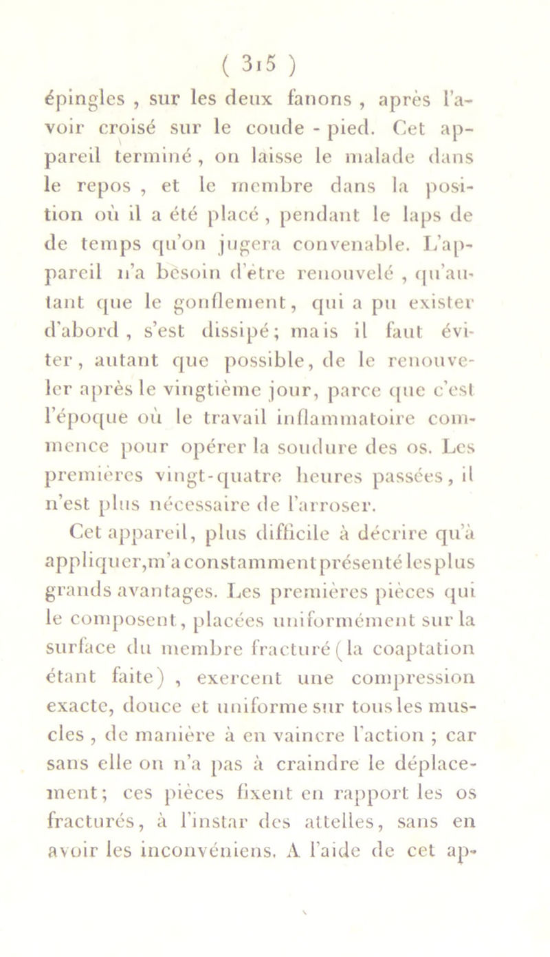 épingles , sur les deux fanons , après l’a- voir croisé sur le coude - pied. Cet ap- pareil terminé , on laisse le malade dans le repos , et le membre dans la posi- tion où il a été placé , pendant le laps de de temps qu’on jugera convenable. L’ap- pareil n’a besoin d’etre renouvelé , qu’au- tant que le gonflement, qui a pu exister d'abord, s’est dissipé; mais il faut évi- ter, autant que possible, de le renouve- ler après le vingtième jour, parce que c’est l’époque où le travail inflammatoire com- mence pour opérer la soudure des os. Les premières vingt-quatre heures passées, il n’est plus nécessaire de l’arroser. Cet appareil, plus difficile à décrire qu’à appliquer,m'a constamment présenté les plus grands avantages. Les premières pièces qui le composent, placées uniformément sur la surface du membre fracturé (la coaptation étant faite) , exercent une compression exacte, douce et uniforme sur tous les mus- cles , de manière à en vaincre l'action ; car sans elle on n’a pas à craindre le déplace- ment; ces pièces fixent en rapport les os fracturés, à l’instar des attelles, sans en avoir les inconvéniens. A l’aide de cet ap-