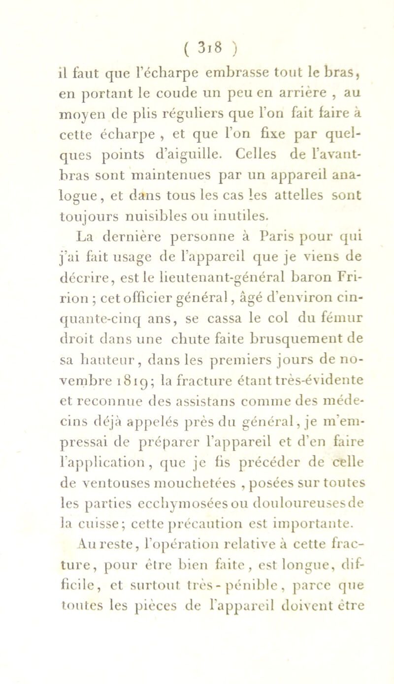 il faut que l’écharpe embrasse tout le bras, en portant le coude un peu en arrière , au moyen de plis réguliers que l’on fait faire à cette écharpe , et que l’on fixe par quel- ques points d’aiguille. Celles de l’avant- bras sont maintenues par un appareil ana- logue , et dans tous les cas les attelles sont toujours nuisibles ou inutiles. La dernière personne à Paris pour qui j’ai fait usage de l’appareil que je viens de décrire, est le lieutenant-général baron Fri- rion ; cet officier général, âgé d’environ cin- quante-cinq ans, se cassa le col du fémur droit dans une chute faite brusquement de sa hauteur, dans les premiers jours de no- vembre 1819; la fracture étant très-évidente et reconnue des assistans comme des méde- cins déjà appelés près du général, je m'em- pressai de préparer l’appareil et d’en faire l’application, que je fis précéder de celle de ventouses mouchetées , posées sur toutes les parties ecchymosées ou douloureuses de la cuisse; cette précaution est importante. Au reste, l’opération relative à cette frac- ture, pour être bien faite, est longue, dif- ficile, et surtout, très-pénible, parce que toutes les pièces de l'appareil doivent être