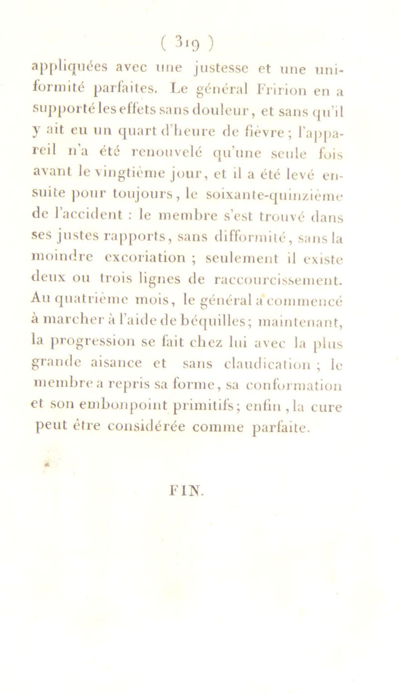 appliquées avec une justesse et une uni- formité parfaites. Le général Fririon en a supporté les effets sans douleur, et sans qu’il y ait eu un quart d’heure de fièvre; l’appa- reil n’a été renouvelé qu’une seule fois avant le vingtième jour, et il a été levé en- suite pour toujours, le soixante-quinzième de l’accident : le membre s’est trouvé dans ses justes rapports, sans difformité, sans la moindre excoriation ; seulement il existe deux ou trois lignes de raccourcissement. Au quatrième mois, le général a commencé à marcher à l’aide de béquilles; maintenant, la progression se fait chez lui avec la plus grande aisance et sans claudication ; le membre a repris sa forme, sa conformation et son embonpoint primitifs; enfin ,1a cure peut être considérée comme parfaite. FIN.