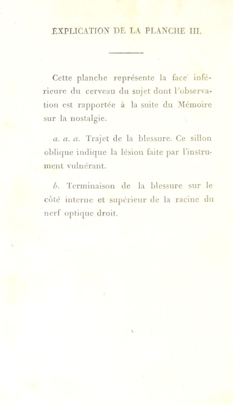 Cette planche représente la face infé- rieure du cerveau du sujet dont l'observa- tion est rapportée à la suite du Mémoire sur la nostalgie. a. a. a, Trajet de la blessure. Ce sillon oblique indique la lésion faite par l’instru- ment vulnérant. b. Terminaison de la blessure sur le côté interne et supérieur de la racine du nerf optique droit.