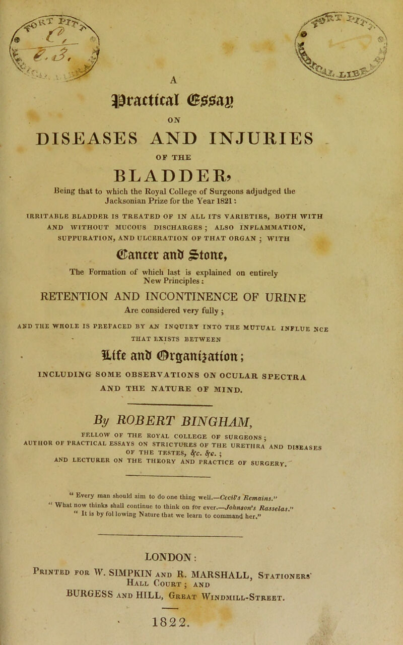 33tactical ON DISEASES AND INJURIES . OF THE BLADDER. Being that to which the Royal College of Surgeons adjudged the Jacksonian Prize for the Year 1821: IRRITABLB BLADDER IS TREATED OF IN ALL ITS VARIETIES, BOTH AVITH AND AVITHOUT MUCOUS DISCHARGES ; ALSO INFLAMMATION, SUPPURATION, AND ULCERATION OP THAT ORGAN ; AVITH ©ancer antu ^toitc, The Formation of wliich last is explained on entirely New Principles: RETENTION AND INCONTINENCE OF URINE Are considered very fully ; AMD THE WHOLE IS PREFACED BY AN INQUIRY INTO THE MUTUAL INFLUE MCE THAT EXISTS BETWEEN lUfc anU Organijatiott; INCLUDING SOME OBSERVATIONS ON OCULAR SPECTRA AND THE NATURE OF MIND, By ROBERT BINGHAM, FELLOW OF THE ROYAL COLLEGE OF SURGEONS • AUTHOR OF PRACTICAL ESSAYS ON STRICTURES OF THE URETHRA* AND DISEASES OF THE TESTES, 8fc. S^e. ; AND LECTURER ON THE THEORY AND PRACTICE OF SURGERY, “ Every man should aim to do one thing weU Cecil’s Remains.” ‘ AVhat now thinks shall continue to think on for ever.—Johnson’s Rasselas, ‘ It is by fol lowing Nature that we learn to command her,” LONDON: Printed for W, SIMPKIN and R, MARSHALL, St ATIONERS' Hall Court ; and BURGESS AND HILL, Great Windmill-Street, 1822.