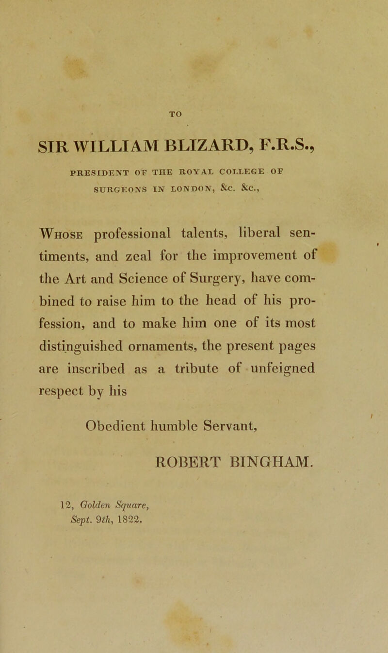 TO SIR WILLIAM BLIZARD, F.R.S., PRESIDENT OF THE ROYAL COLLEGE OF SURGEONS IN LONDON, &C. &C., Whose professional talents, liberal sen- timents, and zeal for the improvement of the Art and Science of Surgery, liave com- bined to raise him to the head of his pro- fession, and to make him one of its most distinguished ornaments, the present pages are inscribed as a tribute of unfeigned respect by his Obedient humble Servant, ROBERT BINGHAM. 12, Golden Square, Sept. 9lh, 1822.