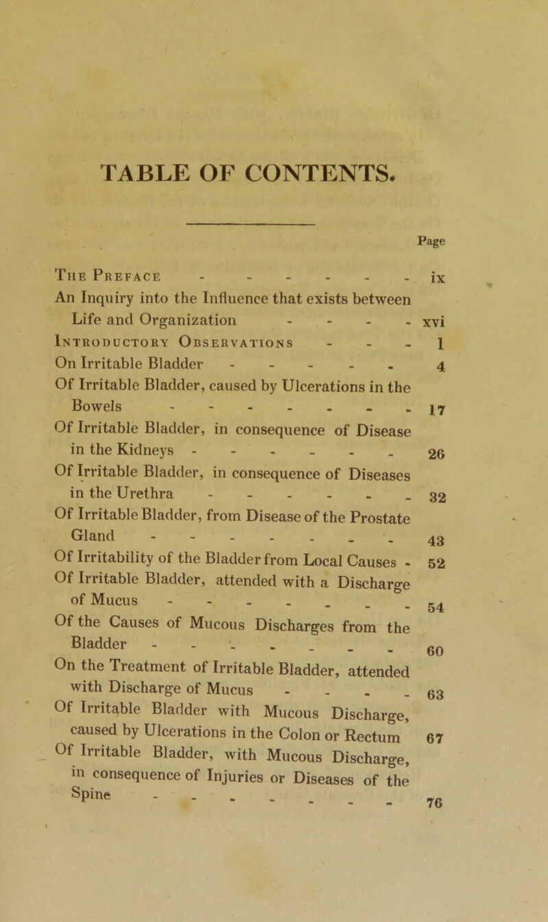 TABLE OF CONTENTS. Page The Preface - ix An Inquiry into the Influence that exists between Life and Organization - - . . xvi Introductory Observations - . . j On Irritable Bladder 4 Of Irritable Bladder, caused by Ulcerations in the Bowels - -17 Of Irritable Bladder, in consequence of Disease in the Kidneys ------ 26 Of Irritable Bladder, in consequence of Diseases in the Urethra 32 Of Irritable Bladder, from Disease of the Prostate Gland --43 Of Irritability of the Bladder from Local Causes - 52 Of Irritable Bladder, attended with a Discharge of Mucus ■■-----54 Of the Causes of Mucous Discharges from the Bladder On the Treatment of Irritable Bladder, attended with Discharge of Mucus - - . - 63 Of Irritable Bladder with Mucous Discharge, caused by Ulcerations in the Colon or Rectum * Of Irritable Bladder, with Mucous Discharge, in coi - - - Spine 76