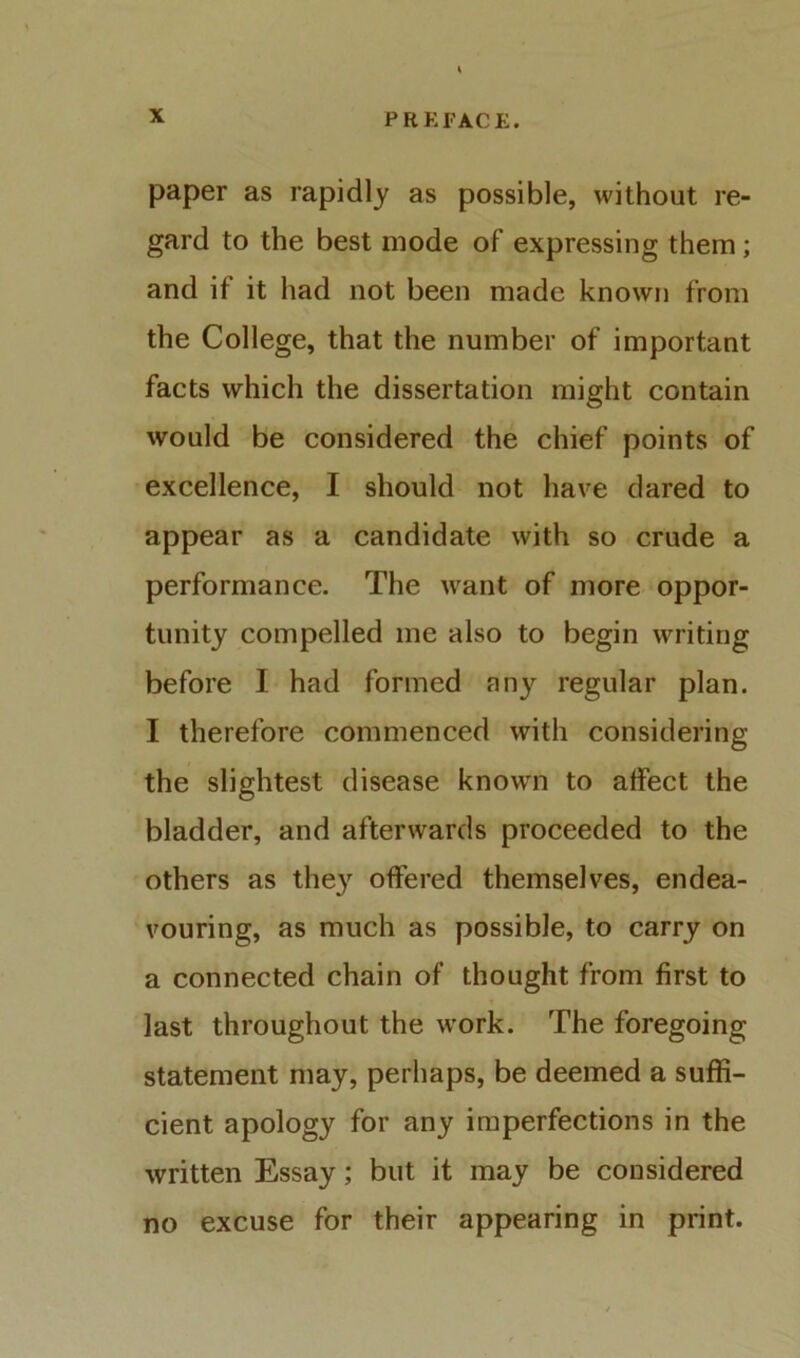 paper as rapidly as possible, without re- gard to the best mode of expressing them; and if it had not been made known from the College, that the number of important facts which the dissertation might contain would be considered the chief points of excellence, I should not have dared to appear as a candidate with so crude a performance. The want of more oppor- tunity compelled me also to begin writing before I had formed any regular plan. I therefore commenced with considering the slightest disease known to alfect the bladder, and afterwards proceeded to the others as the} offered themselves, endea- vouring, as much as possible, to carry on a connected chain of thought from first to last throughout the w’ork. The foregoing statement may, perhaps, be deemed a suffi- cient apology for any imperfections in the written Essay; but it may be considered no excuse for their appearing in print.