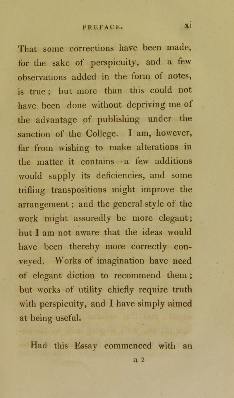 That some corrections have been made, for the sake of perspicuity, and a few observations added in the form of notes, is true; but more than this could not have been done without depriving me of the advantage of publishing under the sanction of the College. I am, however, far from wishing to make alterations in the matter it contains —a few additions would supply its deficiencies, and some trifling transpositions might improve the arrangement; and the general style of the work might assuredly be more elegant; but I am not aware that the ideas would have been thereby more correctly con- veyed. Works of imagination have need of elegant diction to recommend them; but works of utility chiefly require truth with perspicuity, and I have simply aimed at being useful. Had this Essay commenced with an a 2
