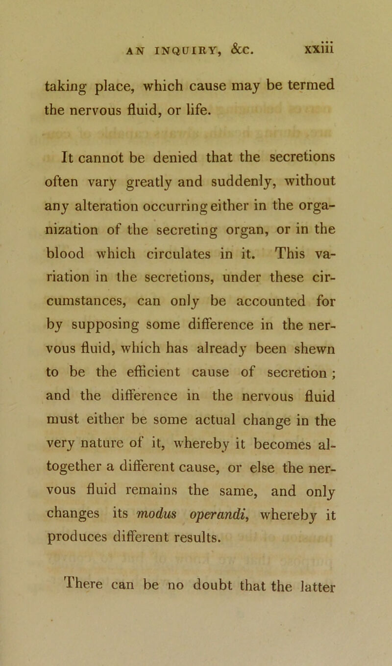 taking place, which cause may be termed the nervous fluid, or life. It cannot be denied that the secretions often vary greatly and suddenly, without any alteration occurring either in the orga- nization of the secreting organ, or in the blood which circulates in it. This va- riation in the secretions, under these cir- cumstances, can only be accounted for by supposing some difference in the ner- vous fluid, which has already been shewn to be the efficient cause of secretion; and the difference in the nervous fluid must either be some actual change in the very nature of it, whereby it becomes al- together a different cause, or else the ner- vous fluid remains the same, and only changes its modus operandi, whereby it produces different results. There can be no doubt that the latter