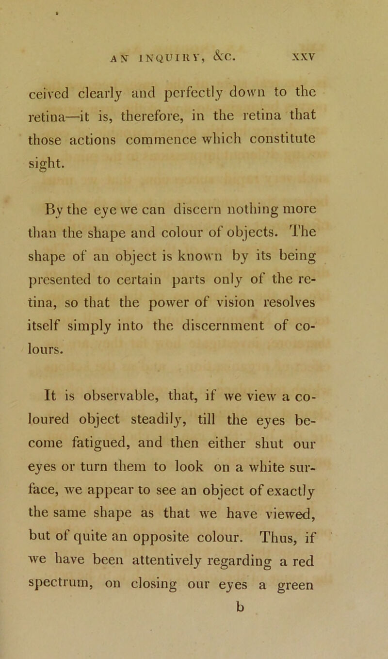 ceived clearly and perfectly down to the retina—it is, therefore, in the retina that those actions commence which constitute sight. By the eye we can discern nothing more than the shape and colour of objects. The shape of an object is known by its being presented to certain parts only of the re- tina, so that the power of vision resolves itself simply into the discernment of co- lours. It is observable, that, if we view a co- loured object steadily, till the eyes be- come fatigued, and then either shut our eyes or turn them to look on a white sur- face, we appear to see an object of exactly the same shape as that we have viewed, but of quite an opposite colour. Thus, if we have been attentively regarding a red spectrum, on closing our eyes a green b