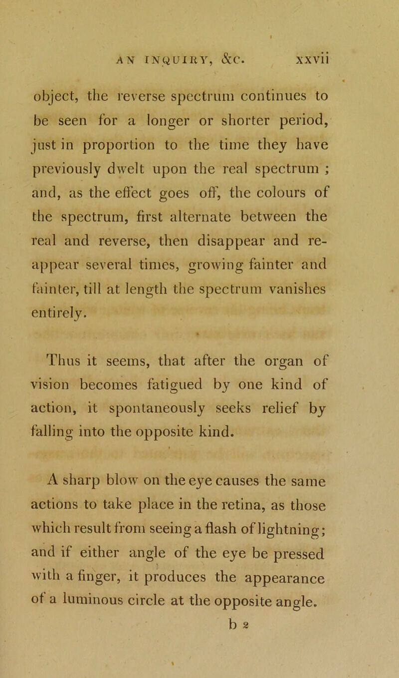 object, the reverse spectrum continues to be seen for a longer or shorter period, just in proportion to the time they have previously dwelt upon the real spectrum ; and, as the effect goes off, the colours of the spectrum, first alternate between the real and reverse, then disappear and re- appear several times, growing fainter and fainter, till at length the spectrum vanishes entirely. Thus it seems, that after the organ of vision becomes fatigued by one kind of action, it spontaneously seeks relief by falling into the opposite kind. A sharp blow on the eye causes the same actions to take place in the retina, as those which result from seeing a flash of lightning; and if either angle of the eye be pressed with a finger, it produces the appearance of a luminous circle at the opposite angle. b 2