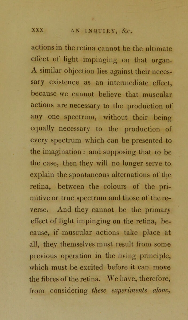 actions in the retina cannot be the ultimate effect of light impinging on that organ. A similar objection lies against their neces- sary existence as an intermediate effect, because we cannot believe that muscular actions are necessary to the production of any one spectrum, without their being equally necessary to the production of every spectrum which can be presented to the imagination : and supposing that to be the case, then they will no longer serve to explain the spontaneous alternations of the retina, between the colours of the pri- mitive or true spectrum and those of the re- verse. And they cannot be the primary effect of light impinging on the retina, be- cause, if muscular actions take place at all, they themselves must result from some previous operation in the living principle, which must be excited before it can move the fibres of the retina. We have, therefore, from considering these experiments alone,