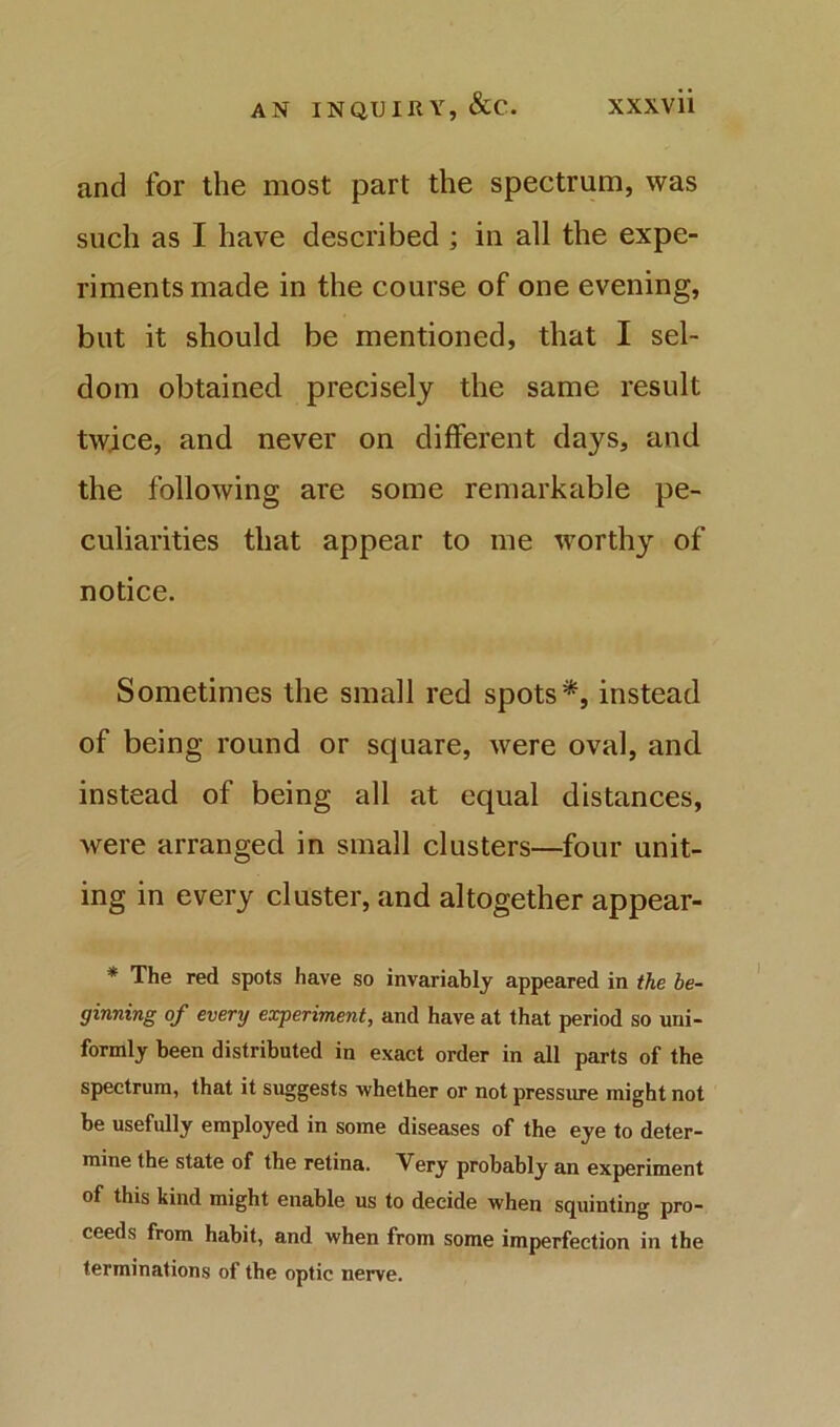 and for the most part the spectrum, was such as I have described ; in all the expe- riments made in the course of one evening, but it should be mentioned, that I sel- dom obtained precisely the same result twice, and never on different days, and the following are some remarkable pe- culiarities that appear to me worthy of notice. Sometimes the small red spots*, instead of being round or square, were oval, and instead of being all at equal distances, were arranged in small clusters—four unit- ing in every cluster, and altogether appear- * The red spots have so invariably appeared in the be- ginning of every experiment, and have at that period so uni- formly been distributed in exact order in all parts of the spectrum, that it suggests whether or not pressure might not be usefully employed in some diseases of the eye to deter- mine the state of the retina. Very probably an experiment of this kind might enable us to decide when squinting pro- ceeds from habit, and when from some imperfection in the terminations of the optic nerve.
