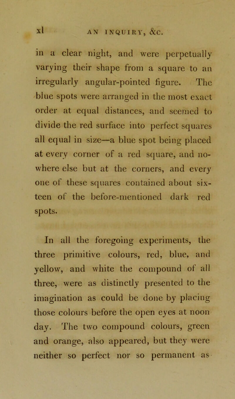 in a clear night, and were perpetually varying their shape from a square to an irregularly angular-pointed figure. The blue spots were arranged in the most exact order at equal distances, and seemed to divide the red surface into perfect squares all equal in size—a blue spot being placed at every corner of a red square, and no- where else but at the corners, and every one of these squares contained about six- teen of the before-mentioned dark red spots. In all the foregoing experiments, the three primitive colours, red, blue, and yellow, and white the compound of all three, were as distinctly presented to the imagination as could be done by placing those colours before the open eyes at noon day. The two compound colours, green and orange, also appeared, but they were neither so perfect nor so permanent as