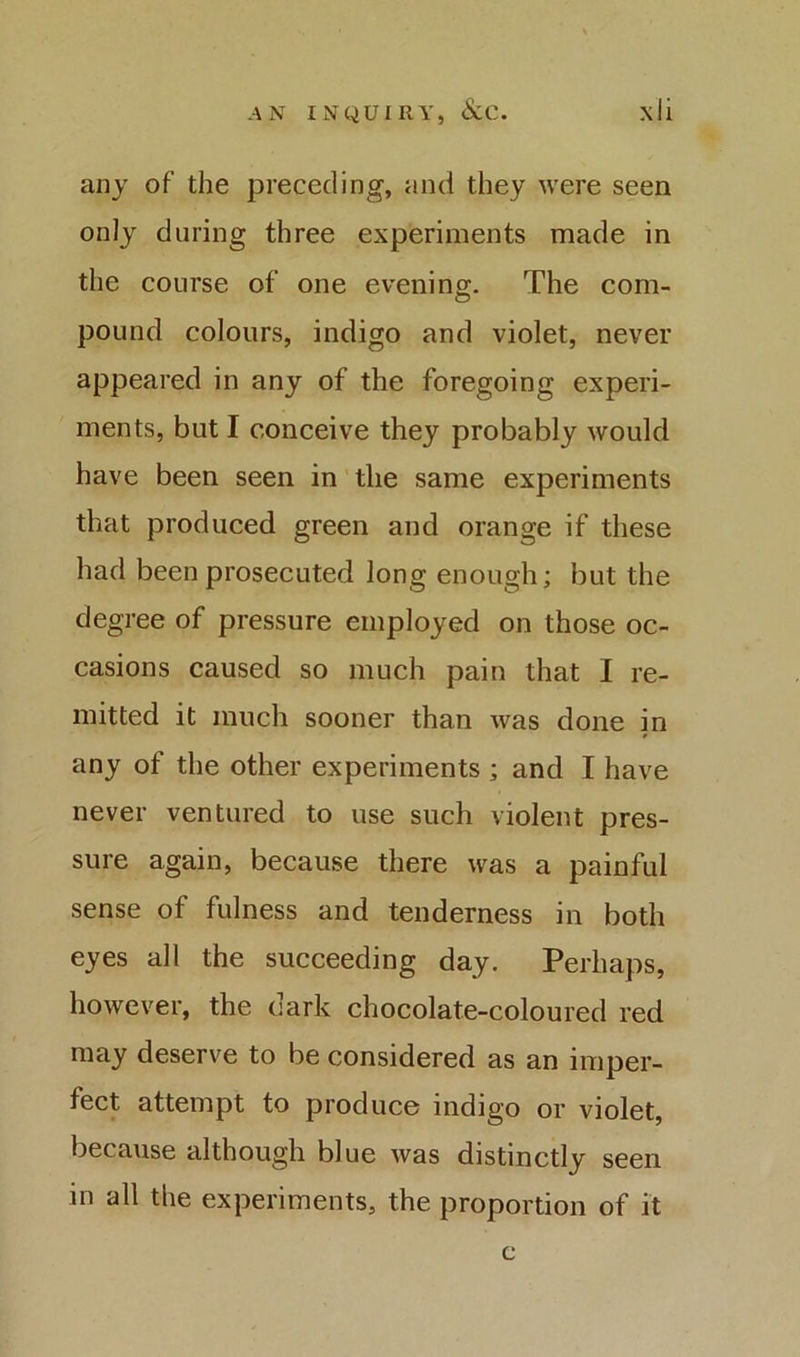 any of the preceding, and they were seen only during three experiments made in the course of one eveninp;. The com- pound colours, indigo and violet, never appeared in any of the foregoing experi- ments, but I conceive they probably would have been seen in'the same experiments that produced green and orange if these had been prosecuted long enough; but the degree of pressure employed on those oc- casions caused so much pain that I re- mitted it much sooner than was done in any of the other experiments ; and I have never ventured to use such violent pres- sure again, because there was a painful sense of fulness and tenderness in both eyes all the succeeding day. Perhaps, however, the dark chocolate-coloured red may deserve to be considered as an imper- fect attempt to produce indigo or violet, because although blue was distinctly seen in all the experiments, the proportion of it c