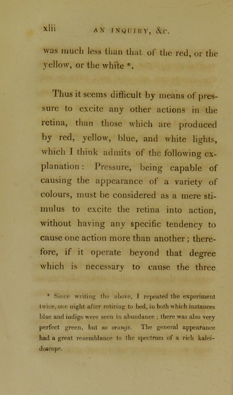 AN INQUIIM’, Sir. AV'as much less tiiun tliul ol the red, or the yellow, or the white Thus it seems difficult by means of pres- sure to excite any other actions in the retina, than those which are produced by red, yellow, blue, and Avhite lights, which I think admits of the following ex- planation : Pressure, being capable of causing the appearance of a variety of colours, must be considered as a mere sti- mulus to excite the retina into action, without having any specific tendency to cause one action more than another; there- fore, if it operate beyond that degree Avhich is necessary to cause the three * Since writiii!; the above, I repeated the experiment twice, one night after retiring to bed, in both which instances blue and indigo were seen in abundance ; there was also very perfect green, but no orange. The general appearance had a great resemblance to the spectrum of a rich kalei- doscope.