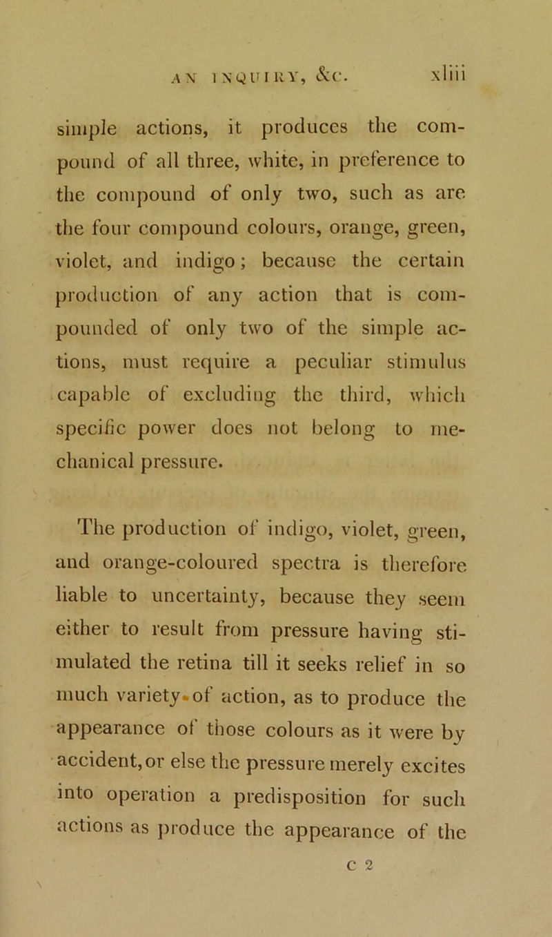 simple actions, it produces the com- pound of all three, white, in preference to the compound of only two, such as are the four compound colours, orange, green, violet, and indigo; because the certain production of any action that is com- pounded of only two of the simple ac- tions, must require a peculiar stimulus capable of excluding the third, whicli specific power does not belong to me- chanical pressure. The production of indigo, violet, green, and orange-coloured spectra is therefore liable to uncertainty, because they seem either to result from pressure having sti- mulated the retina till it seeks relief in so much variety*of action, as to produce the appearance ot those colours as it were by accident,or else the pressure merely excites into operation a predisposition for such actions as jiroduce the appearance of the C 2