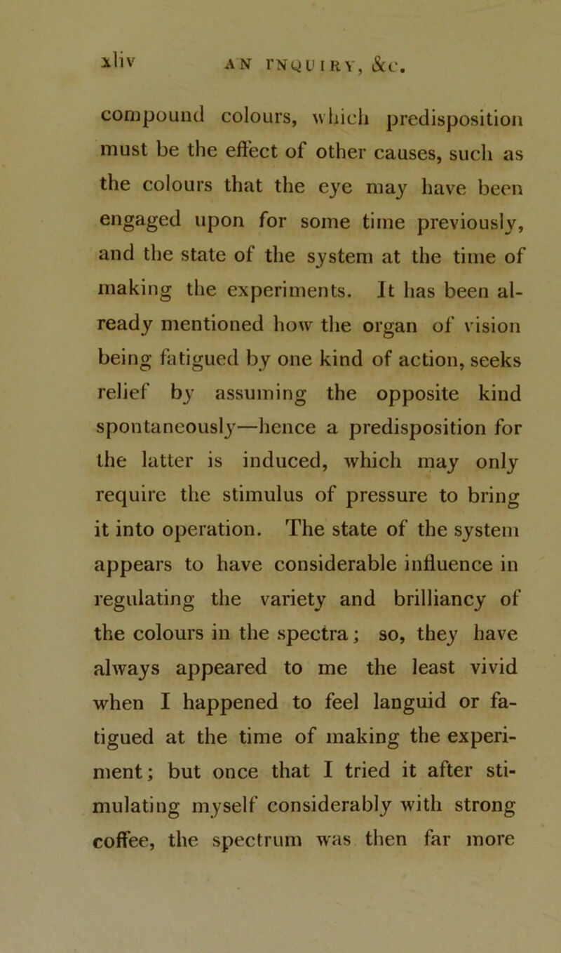 AN l*Ny u I RY, &C. iliv compound colours, wiiicii predisposition must be the eft’ect of other causes, sucli as the colours that the eye may have been engaged upon for some time previously, and the state of the system at the time of making the experiments. It has been al- ready mentioned ho^v the organ of vision being fatigued by one kind of action, seeks relief by assuming the opposite kind spontaneously—hence a predisposition for the latter is induced, which may only require the stimulus of pressure to bring it into operation. The state of the system appears to have considerable influence in regulating the variety and brilliancy of the colours in the spectra; so, they have always appeared to me the least vivid when I happened to feel languid or fa- tigued at the time of making the experi- ment ; but once that I tried it after sti- mulating myself considerably with strong coffee, the spectrum was then far more
