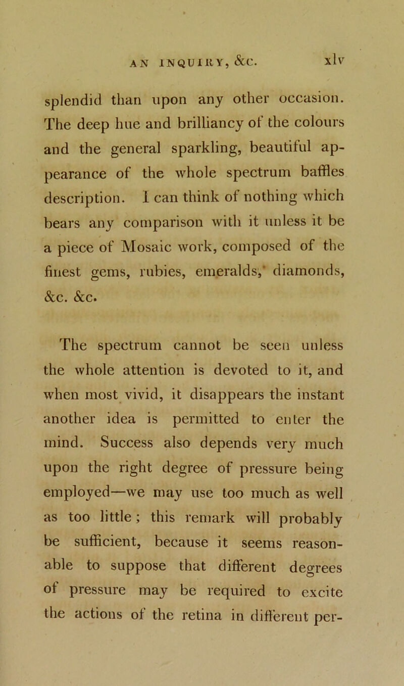 splendid than upon any other occasion. The deep hue and brilliancy of the colours and the general sparkling, beautiful ap- pearance of the whole spectrum baffles description. 1 can think of nothing which bears any comparison with it unless it be a piece of Mosaic work, composed of the finest gems, rubies, emeralds,* diamonds, &c. &c. The spectrum cannot be seen unless the whole attention is devoted to it, and when most vivid, it disappears the instant another idea is permitted to enter the mind. Success also depends very much upon the right degree of pressure being employed—we may use too much as well as too little; this remark will probably be sufficient, because it seems reason- able to suppose that different degrees of pressure may be required to excite the actions of the retina in difterent per-