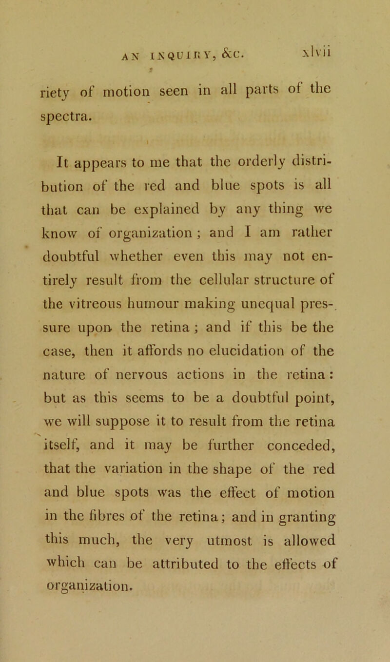 AN INQUir. Y, &C. -\lvil rietj of motion seen in all parts of the spectra. It appears to me that the orderly distri- bution of the red and blue spots is all that can be explained by any thing we know of organization ; and I am rather doubtful whether even this may not en- tirely result from the cellular structure of the vitreous humour making unequal pres- sure upon, the retina ; and if this be the case, then it affords no elucidation of the nature of nervous actions in the retina: but as this seems to be a doubtful point, we will suppose it to result from the retina itself, and it may be further conceded, that the variation in the shape of the red and blue spots was the effect of motion in the fibres of the retina; and in granting this much, the very utmost is allowed which can be attributed to the effects of organization.