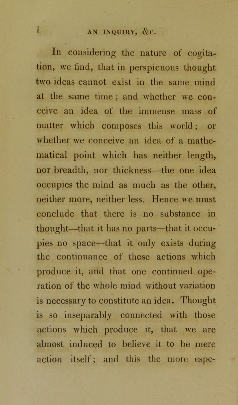 In considering the nature of cogita- tion, we find, that in perspicuous thought two ideas cannot exist in the same mind at the same time; and whether we con- ceive an idea of tlie immense mass of matter whicii composes this world; or whether we conceive an idea of a mathe- matical point which has neither length, nor breadth, nor thickness—the one idea occupies the mind as much as the other, neither more, neither less. Hence we must conclude that there is no substance in thought—that it has no parts—that it occu- pies no space—that it only exists during the continuance of those actions which produce it, and that one continued.ope- ration of the whole mind without variation is necessary to constitute an idea. Thought is so inseparably connected with those actions which produce it, that we are almost induced to believe it to be mere action itself; and this the more espc-