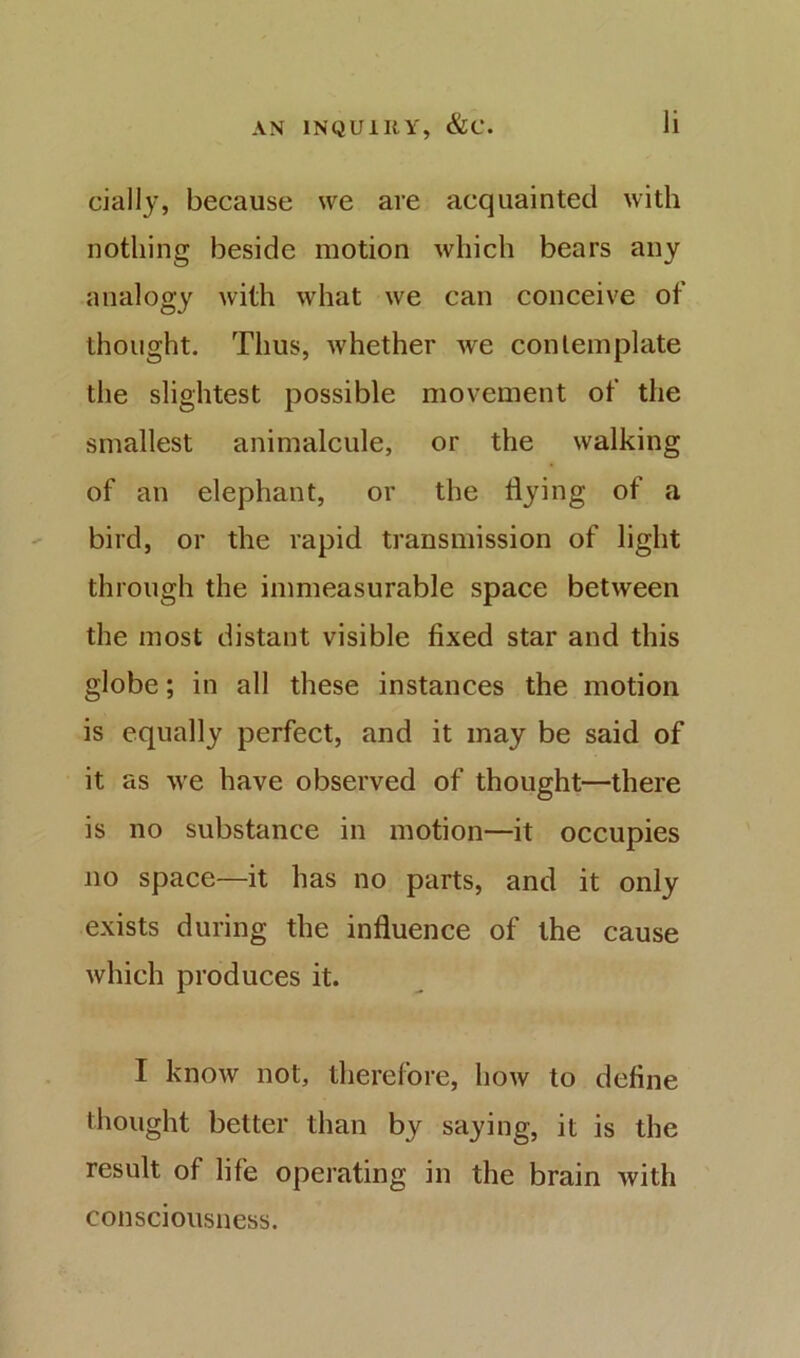 cially, because we are acquainted with nothing beside motion which bears any analogy with what we can conceive of thought. Thus, whether we contemplate the slightest possible movement of the smallest animalcule, or the walking of an elephant, or the flying of a bird, or the rapid transmission of light through the immeasurable space between the most distant visible fixed star and this globe; in all these instances the motion is equally perfect, and it may be said of it as we have observed of thought—there is no substance in motion—it occupies no space—it has no parts, and it only exists during the influence of the cause which produces it. I know not, therefore, how to define thought better than by saying, it is the result of life operating in the brain with consciousness.
