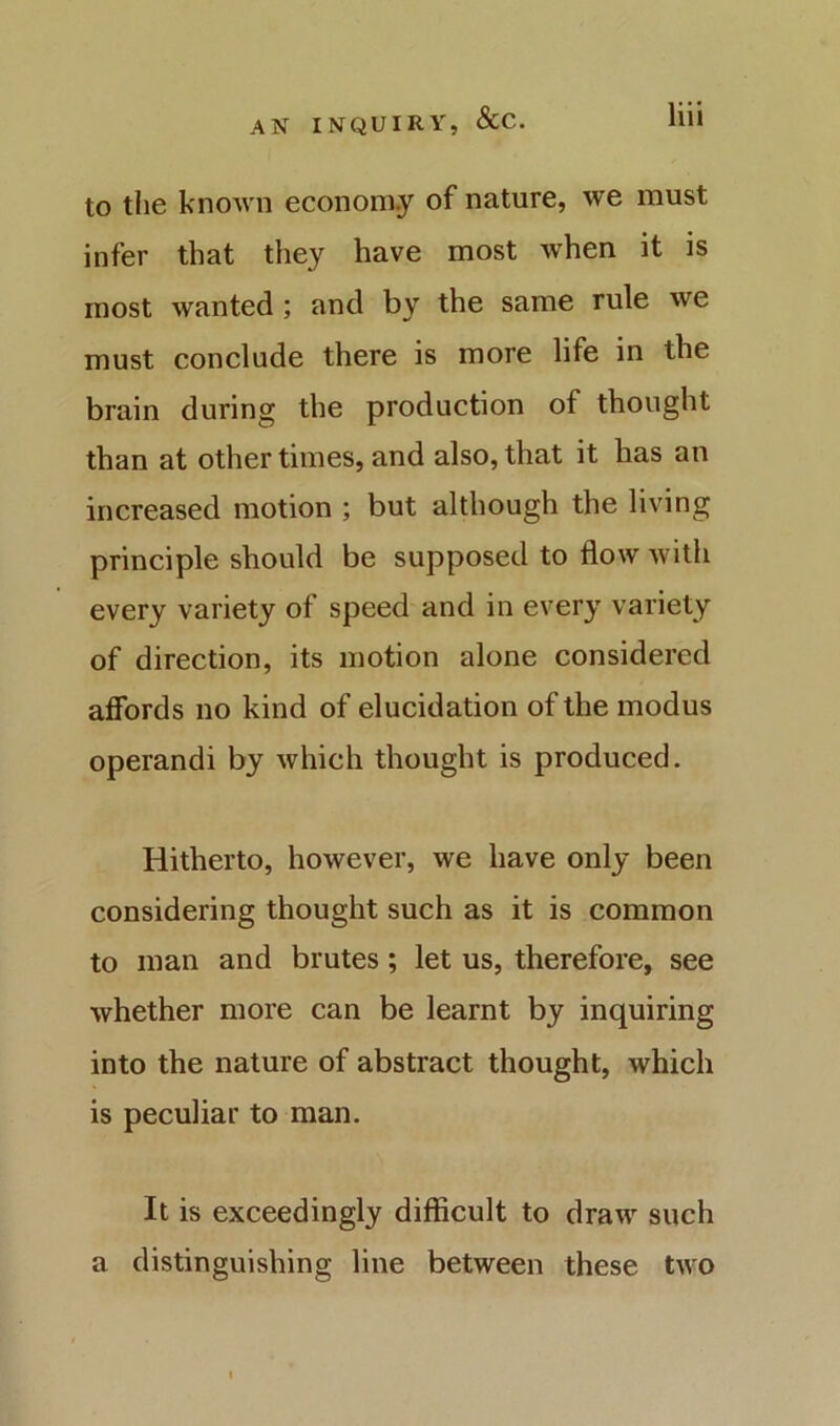 to the known econom.y of nature, we must infer that they have most when it is most wanted; and by the same rule we must conclude there is more life in the brain during the production of thought than at other times, and also, that it has an increased motion ; but although the living principle should be supposed to flow Avith every variety of speed and in every variety of direction, its motion alone considered affords no kind of elucidation of the modus operandi by Avhich thought is produced. Hitherto, however, we have only been considering thought such as it is common to man and brutes; let us, therefore, see whether more can be learnt by inquiring into the nature of abstract thought, which is peculiar to man. It is exceedingly difficult to draw such a distinguishing line between these two