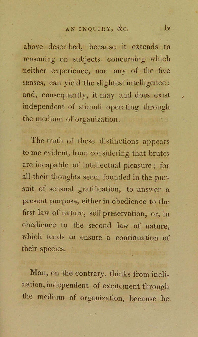 above described, because it extends to reasoning on subjects concerning which neither experience, nor any of the five senses, can yield the slightest intelligence; and, consequently, it may and does exist independent of stimuli operating through the medium of organization. The truth of these distinctions appears to me evident, from considering that brutes are incapable of intellectual pleasure ; for all their thoughts seem founded in the pur- suit of sensual gratification, to answer a present purpose, either in obedience to the first law of nature, self preservation, or, in obedience to the second law of nature, which tends to ensure a continuation of their species. Man, on the contrary, thinks from incli- nation, independent of excitement through the medium of organization, because he
