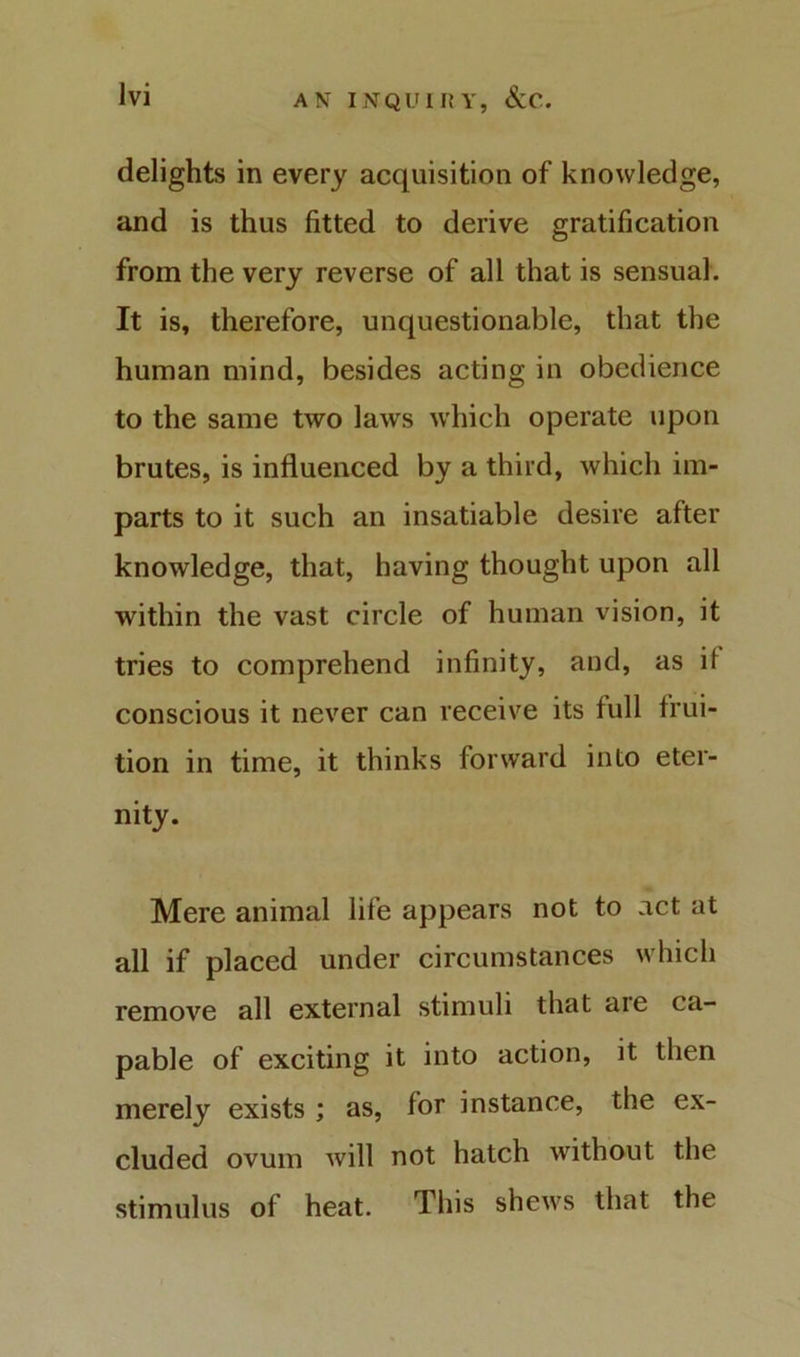 delights in every acquisition of knowledge, and is thus fitted to derive gratification from the very reverse of all that is sensual. It is, therefore, unquestionable, that the human mind, besides acting in obedience to the same two laws which operate upon brutes, is influenced by a third, which im- parts to it such an insatiable desire after knowledge, that, having thought upon all within the vast circle of human vision, it tries to comprehend infinity, and, as if conscious it never can receive its full frui- tion in time, it thinks forward into eter- nity. Mere animal life appears not to act at all if placed under circumstances which remove all external stimuli that are ca- pable of exciting it into action, it then merely exists ; as, for instance, the ex- cluded ovum Avill not hatch without the stimulus of heat. This shews that the