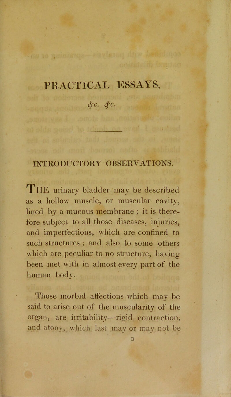 PRACTICAL ESSAYS, C^'C. (^'C. INTRODUCTORY OBSERVATIONS. The urinary bladder may be described as a hollow muscle, or muscular cavity, lined by a mucous membrane ; it is there- fore subject to all those diseases, injuries, and imperfections, which are confined to such structures ; and also to some others which are peculiar to no structure, having- been met with in almost every part of the human body. Those morbid affections which may be said to arise out of the muscularity of the organ, are irritability—rigid contraction, and atony, which last may or may not be B