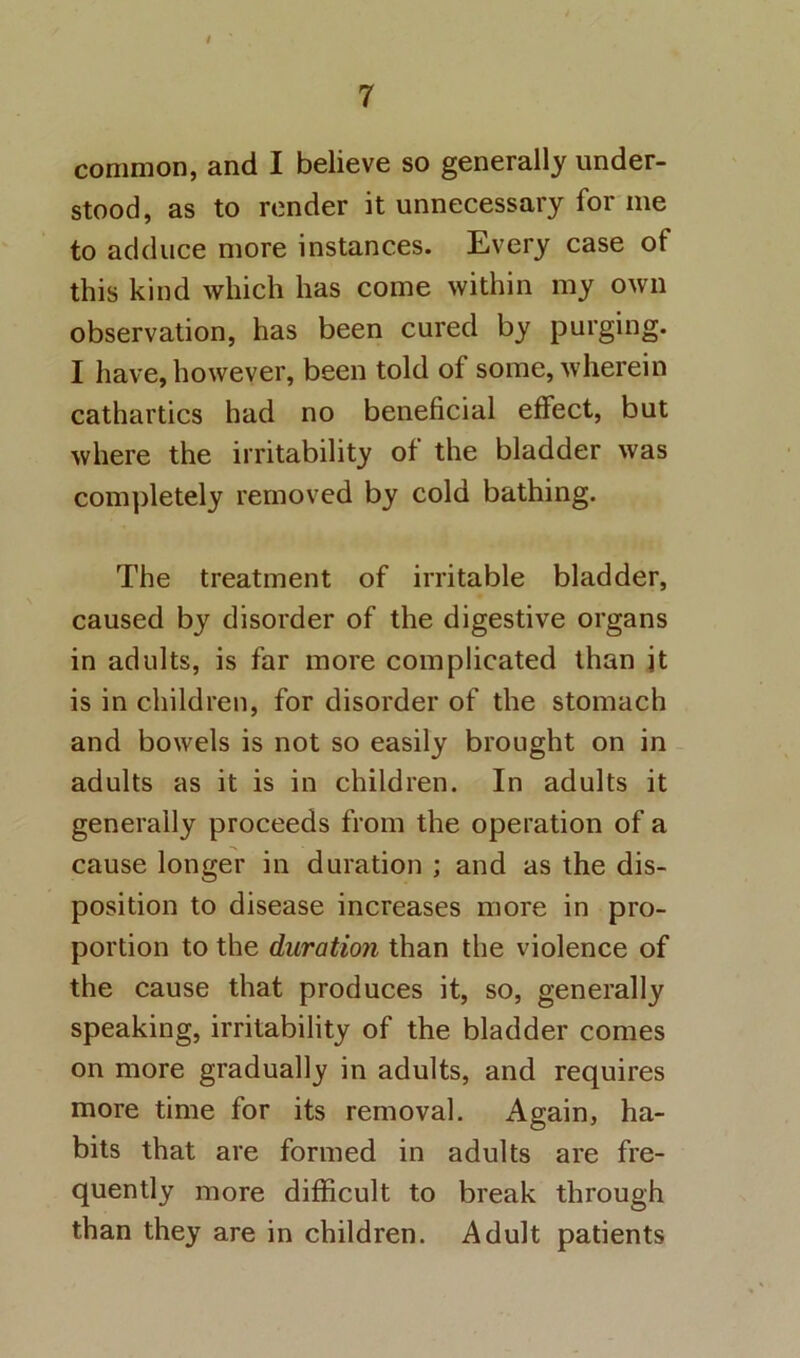 common, and I believe so generally under- stood, as to render it unnecessary for me to adduce more instances. Every case of this kind which has come within my own observation, has been cured by purging. I have, however, been told of some, wherein cathartics had no beneficial effect, but where the irritability of the bladder was completely removed by cold bathing. The treatment of irritable bladder, caused by disorder of the digestive organs in adults, is far more complicated than jt is in children, for disorder of the stomach and bowels is not so easily brought on in adults as it is in children. In adults it generally proceeds from the operation of a cause longer in duration ; and as the dis- position to disease increases more in pro- portion to the duration than the violence of the cause that produces it, so, generally speaking, irritability of the bladder comes on more gradually in adults, and requires more time for its removal. Again, ha- bits that are formed in adults are fre- quently more difficult to break through than they are in children. Adult patients